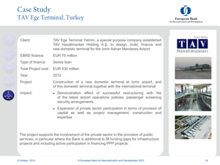 a
a
9 October, 2014 © European Bank for Reconstruction and Development 2012 14
Client: TAV Ege Terminal Yatirim, a special purpose company established
TAV Havalimanlari Holding A.Ş, to design, build, finance and
new domestic terminal for the Izmir Adnan Menderes Airport
EBRD finance: EUR 70 million
Type of finance: Senior loan
Total Project cost: EUR 430 million
Year: 2012
Project Construction of a new domestic terminal at Izmir airport, and
of this domestic terminal together with the international terminal
Impact:  Demonstration effect of successful restructuring with the
of the latest airport operations policies, passenger screening
security arrangements
 Expansion of private sector participation in terms of provision of
capital as well as project management, construction and
expertise
The project supports the involvement of the private sector in the provision of public
services, in particular where the Bank is additional to fill funding gaps for infrastructure
projects and including active participation in financing PPP projects.
Case Study
TAV Ege Terminal, Turkey
 