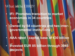 What is the EBRD?
• IFI: Promotes transition to market
economies in 34 countries
• Owned by 64 countries and two inter-
governmental institutions
• AAA rated - capital base of €30 billion
• Invested EUR 85 billion through 3945
projects
 