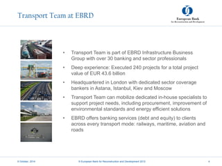Transport Team at EBRD
• Transport Team is part of EBRD Infrastructure Business
Group with over 30 banking and sector professionals
• Deep experience: Executed 240 projects for a total project
value of EUR 43.6 billion
• Headquartered in London with dedicated sector coverage
bankers in Astana, Istanbul, Kiev and Moscow
• Transport Team can mobilize dedicated in-house specialists to
support project needs, including procurement, improvement of
environmental standards and energy efficient solutions
• EBRD offers banking services (debt and equity) to clients
across every transport mode: railways, maritime, aviation and
roads
9 October, 2014 © European Bank for Reconstruction and Development 2012 4
 