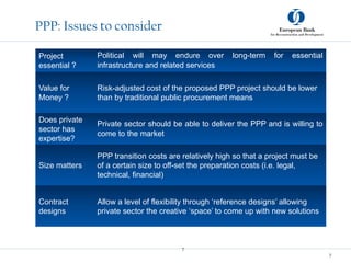 7
7
PPP: Issues to consider
Project
essential ?
Political will may endure over long-term for essential
infrastructure and related services
Value for
Money ?
Risk-adjusted cost of the proposed PPP project should be lower
than by traditional public procurement means
Does private
sector has
expertise?
Private sector should be able to deliver the PPP and is willing to
come to the market
Size matters
PPP transition costs are relatively high so that a project must be
of a certain size to off-set the preparation costs (i.e. legal,
technical, financial)
Contract
designs
Allow a level of flexibility through ‘reference designs’ allowing
private sector the creative ‘space’ to come up with new solutions
 