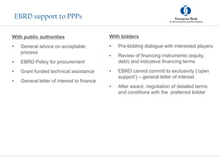 EBRD support to PPPs
With public authorities
• General advice on acceptable
process
• EBRD Policy for procurement
• Grant funded technical assistance
• General letter of interest to finance
With bidders
• Pre-bidding dialogue with interested players
• Review of financing instruments (equity,
debt) and indicative financing terms
• EBRD cannot commit to exclusivity (‘open
support’) – general letter of interest
• After award, negotiation of detailed terms
and conditions with the preferred bidder
 