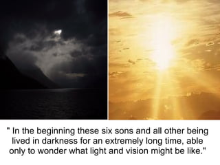 " In the beginning these six sons and all other being 
  lived in darkness for an extremely long time, able 
 only to wonder what light and vision might be like."
 