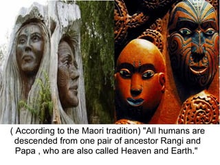 ( According to the Maori tradition) "All humans are 
 descended from one pair of ancestor Rangi and 
  Papa , who are also called Heaven and Earth." 
 