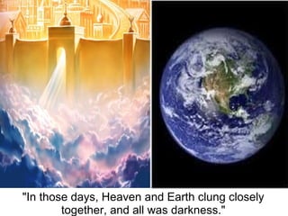 "In those days, Heaven and Earth clung closely 
        together, and all was darkness."
 