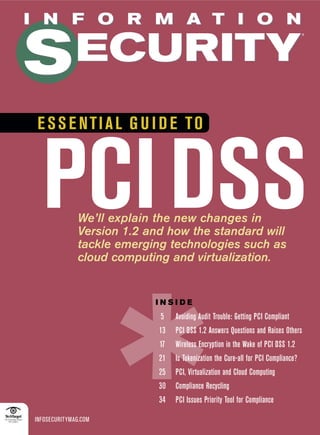 I N F O R M A T I O N


S ECURITY
                                                                                    ®




 E SS E NTIAL G U I D E TO



  PCI DSS
                      ,
              We’ll explain the new changes in
              Version 1.2 and how the standard will
              tackle emerging technologies such as
              cloud computing and virtualization.


                           INSIDE
                            5    Avoiding Audit Trouble: Getting PCI Compliant
                            13   PCI DSS 1.2 Answers Questions and Raises Others
                            17   Wireless Encryption in the Wake of PCI DSS 1.2
                            21   Is Tokenization the Cure-all for PCI Compliance?
                            25   PCI, Virtualization and Cloud Computing
                            30   Compliance Recycling
                            34   PCI Issues Priority Tool for Compliance

INFOSECURITYMAG.COM
 