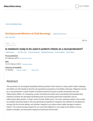 Log in / Register
Go to old article view
Developmental Medicine & Child Neurology Explore this journal >
Invited Review
Is melatonin ready to be used in preterm infants as a neuroprotectant?
First published:
27 February 2014 Full publication history
DOI:
10.1111/dmcn.12415 View/save citation
Cited by (CrossRef):
17 articles Check for updates
Valérie Biran , An Phan Duy, Fabrice Decobert, Nathalie Bednarek, Corinne Alberti, Olivier Baud
View issue TOC
Volume 56, Issue 8
August 2014
Pages 717–723
Abstract
The prevention of neurological disabilities following preterm birth remains a major public health challenge
and efforts are still needed to test the neuroprotective properties of candidate molecules. Melatonin serves
as a neuroprotectant in adult models of cerebral ischemia through its potent antioxidant and anti-
inflammatory effects. An increasing number of preclinical studies have consistently demonstrated that
melatonin protects the damaged developing brain by preventing abnormal myelination and an
inflammatory glial reaction, a major cause of white matter injury. The main questions asked in this review
are whether preclinical data on the neuroprotective properties of melatonin are sufficient to translate this
concept into the clinical setting, and whether melatonin can reduce white matter damage in preterm
infants. This review provides support for our view that melatonin is now ready to be tested in human
preterm neonates, and discusses ongoing and planned clinical trials.
Citation tools
Go To
 