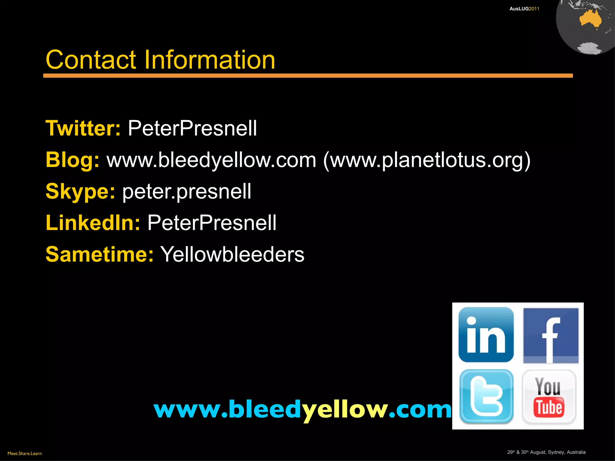 Meet.Share.Learn 29th
& 30th
August, Sydney, Australia
AusLUG2011
Contact Information
Twitter: PeterPresnell
Blog: www.bleedyellow.com (www.planetlotus.org)
Skype: peter.presnell
LinkedIn: PeterPresnell
Sametime: Yellowbleeders
www.bleedyellow.com
 