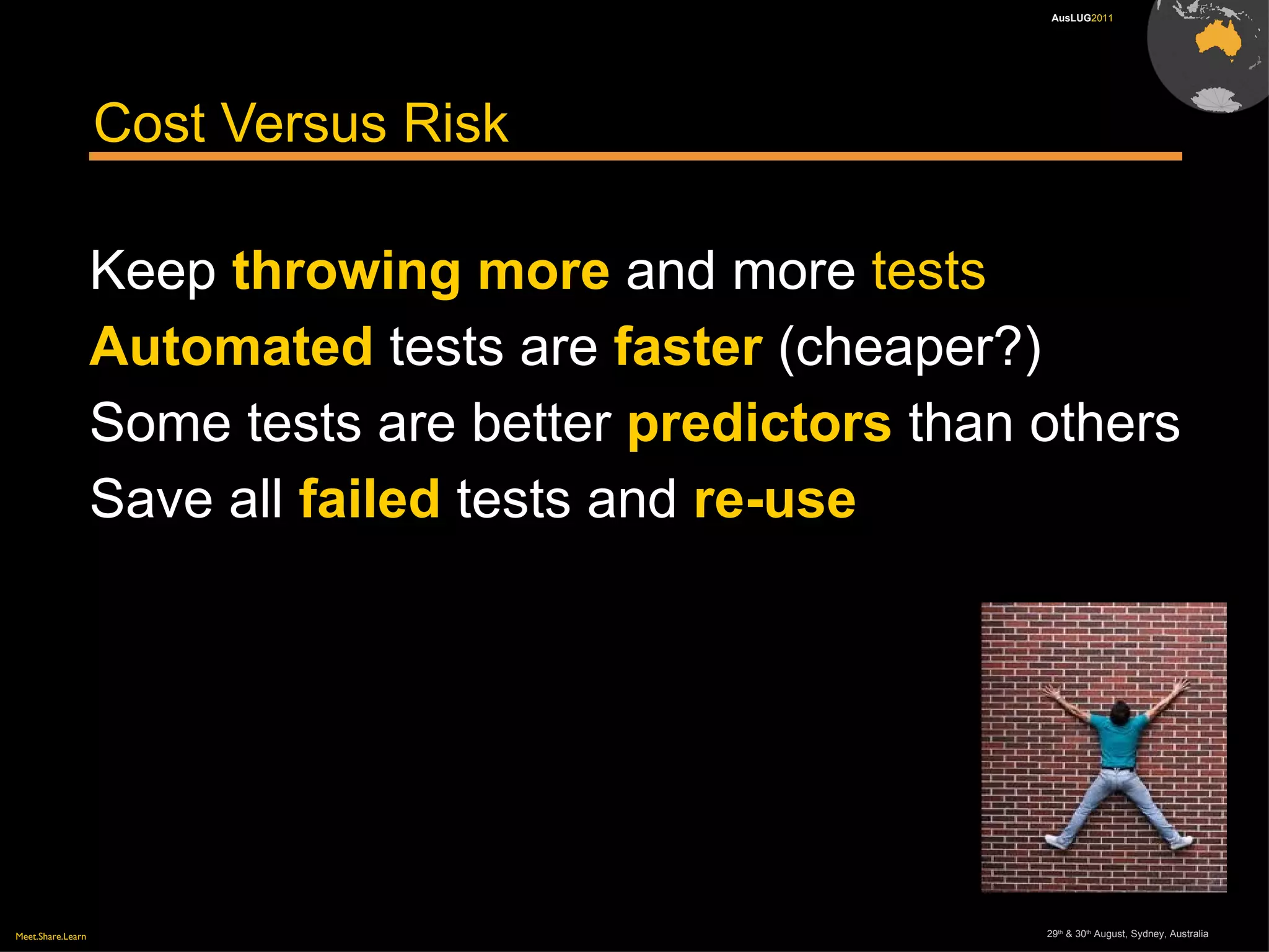 Meet.Share.Learn 29th
& 30th
August, Sydney, Australia
AusLUG2011
Cost Versus Risk
Keep throwing more and more tests
Automated tests are faster (cheaper?)
Some tests are better predictors than others
Save all failed tests and re-use
 