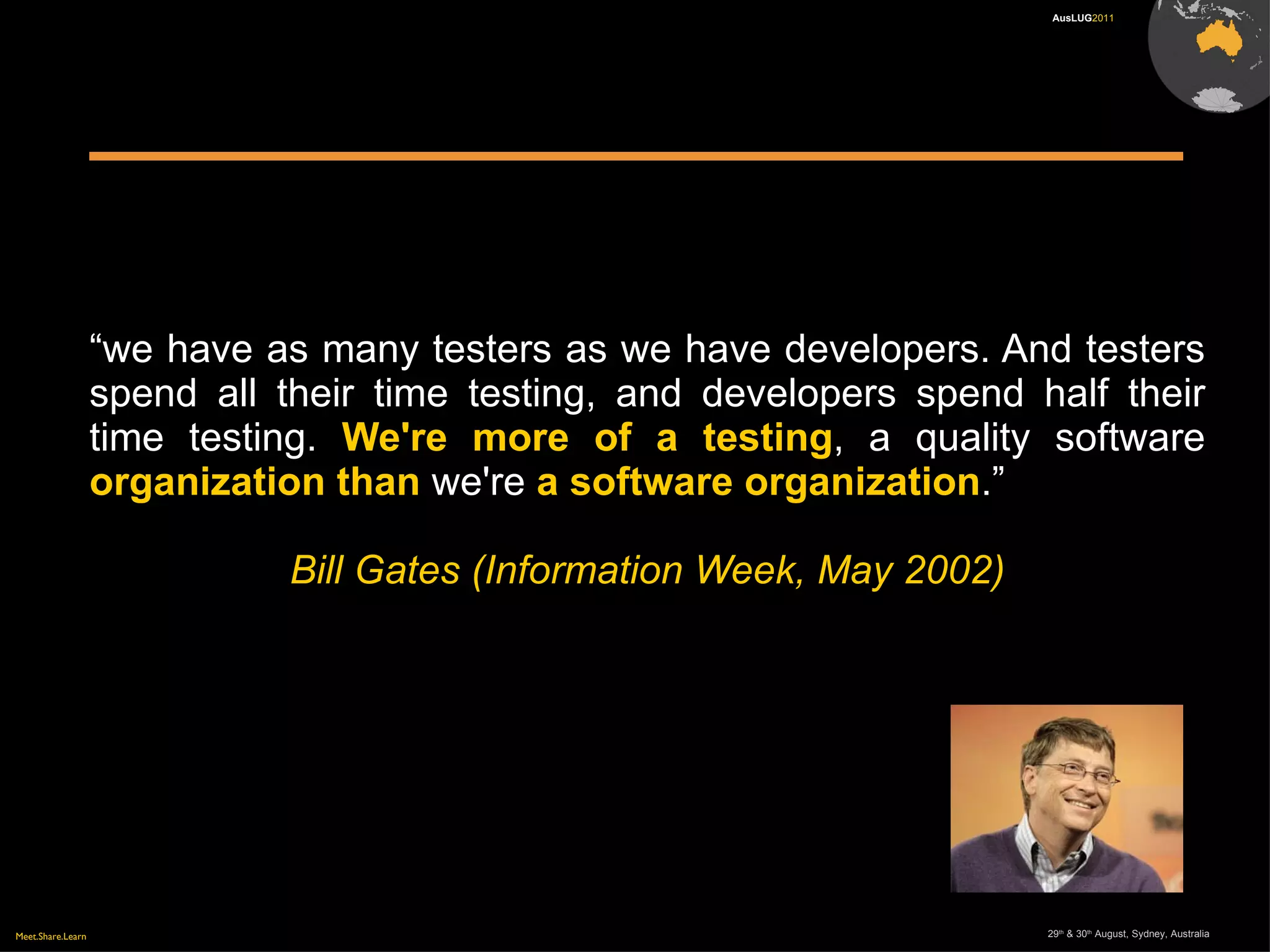 Meet.Share.Learn 29th
& 30th
August, Sydney, Australia
AusLUG2011
“we have as many testers as we have developers. And testers
spend all their time testing, and developers spend half their
time testing. We're more of a testing, a quality software
organization than we're a software organization.”
Bill Gates (Information Week, May 2002)
 