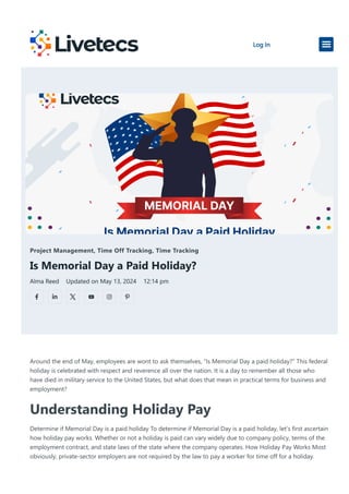 Project Management, Time Off Tracking, Time Tracking
Is Memorial Day a Paid Holiday?
Alma Reed Updated on May 13, 2024 12:14 pm
Around the end of May, employees are wont to ask themselves, “Is Memorial Day a paid holiday?” This federal
holiday is celebrated with respect and reverence all over the nation. It is a day to remember all those who
have died in military service to the United States, but what does that mean in practical terms for business and
employment?
Understanding Holiday Pay
Determine if Memorial Day is a paid holiday To determine if Memorial Day is a paid holiday, let’s first ascertain
how holiday pay works. Whether or not a holiday is paid can vary widely due to company policy, terms of the
employment contract, and state laws of the state where the company operates. How Holiday Pay Works Most
obviously, private-sector employers are not required by the law to pay a worker for time off for a holiday.
Log In
 