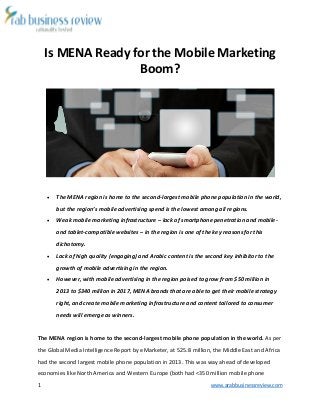 1 www.arabbusinessreview.com 
Is MENA Ready for the Mobile Marketing 
Boom? 
 The MENA region is home to the second-largest mobile phone population in the world, 
but the region’s mobile advertising spend is the lowest among all regions. 
 Weak mobile marketing infrastructure – lack of smartphone penetration and mobile-and 
tablet-compatible websites – in the region is one of the key reasons for this 
dichotomy. 
 Lack of high quality (engaging) and Arabic content is the second key inhibitor to the 
growth of mobile advertising in the region. 
 However, with mobile advertising in the region poised to grow from $50 million in 
2013 to $340 million in 2017, MENA brands that are able to get their mobile strategy 
right, and create mobile marketing infrastructure and content tailored to consumer 
needs will emerge as winners. 
The MENA region is home to the second-largest mobile phone population in the world. As per 
the Global Media Intelligence Report by eMarketer, at 525.8 million, the Middle East and Africa 
had the second largest mobile phone population in 2013. This was way ahead of developed 
economies like North America and Western Europe (both had <350 million mobile phone 
 