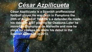 César Azpilicueta
César Azpilicueta is a Spanish proffessional
football player.He was born in Pamplona the
28th of August of 1989.He’s a defender.He made
his debut in 2007 playing for Osasuna.Later he
moved to Olympique de Marseille and now he
plays for chelsea.He made his debut in the
Spanish selection in 2013.
 