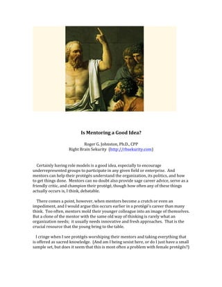 Is	Mentoring	a	Good	Idea?	
	
Roger	G.	Johnston,	Ph.D.,	CPP	
Right	Brain	Sekurity		(http://rbsekurity.com)	
	
	
				Certainly	having	role	models	is	a	good	idea,	especially	to	encourage	
underrepresented	groups	to	participate	in	any	given	field	or	enterprise.		And	
mentors	can	help	their	protégés	understand	the	organization,	its	politics,	and	how	
to	get	things	done.		Mentors	can	no	doubt	also	provide	sage	career	advice,	serve	as	a	
friendly	critic,	and	champion	their	protégé,	though	how	often	any	of	these	things	
actually	occurs	is,	I	think,	debatable.	
	
				There	comes	a	point,	however,	when	mentors	become	a	crutch	or	even	an	
impediment,	and	I	would	argue	this	occurs	earlier	in	a	protégé’s	career	than	many	
think.		Too	often,	mentors	mold	their	younger	colleague	into	an	image	of	themselves.		
But	a	clone	of	the	mentor	with	the	same	old	way	of	thinking	is	rarely	what	an	
organization	needs;		it	usually	needs	innovative	and	fresh	approaches.		That	is	the	
crucial	resource	that	the	young	bring	to	the	table.		
	
			I	cringe	when	I	see	protégés	worshiping	their	mentors	and	taking	everything	that	
is	offered	as	sacred	knowledge.		(And	am	I	being	sexist	here,	or	do	I	just	have	a	small	
sample	set,	but	does	it	seem	that	this	is	most	often	a	problem	with	female	protégés?)			
	
 