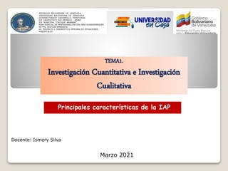TEMA1.
Investigación Cuantitativa e Investigación
Cualitativa
Principales características de la IAP
Docente: Ismery Silva
Marzo 2021
REPÚBLICA BOLIVARIANA DE VENEZUELA
UNIVERSIDAD BOLIVARIANA DE VENEZUELA
VICERRECTORADO DESARROLLO TERRITORIAL
EJE GEOPOLÍTICO RÍO ORINOCO – APURE
EJE MUNICIPAL “CACIQUE ARAMARE”
PLAN ESPECIAL DE PROFESIONALIZACIÓN PARA GUARDAPARQUES
EN PFG GESTIÓN AMBIENTAL
UC. PROYECTO I. DIAGNÓSTICO INTEGRAL DE SITUACIONES
AMBIENTALES
 