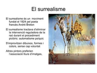 El surrealisme El surrealisme és un  moviment fundat el 1924 pel poeta francès André Breton El surrealisme tractava d’eliminar la intervenció reguladora de la raó durant el procediment pictòric: automatisme psíquic S'improvitzen dibuixos, formes i colors, sense cap voluntat Altres pintors preferien  l’associació lliure d’imatges,  