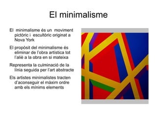 El minimalisme El  minimalisme és un  moviment pictòric i  escultòric originat a Nova York  El propòsit del minimalisme és  eliminar de l’obra artística tot  l’aliè a la obra en si mateixa  Representa la culminació de la línia seguida per l’art abstracte  Els artistes minimalistes tracten  d’aconseguir el màxim ordre  amb els mínims elements  