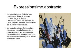 Expressionsime abstracte La subjetivitat de l’artista, que havia estat determinant per primera vegada durant l’expressionisme, es convertí en l’únic sistema vàlid de mesurament de la producció artística. La característica més important d’aquests treballs fou que ja no representaven res que pogués reconèixer-se a primera vista. La seva contemplació requeria noves formes de visió. 
