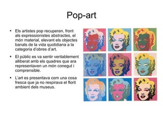 Pop-art Els artistes pop recuperen, front als expressionistes abstractes, el món material, elevant els objectes banals de la vida quotidiana a la categoria d’obres d’art. El públic es va sentir veritablement alliberat amb els quadres que ara representaven un món conegut i comprensible. L’art es presentava com una cosa fresca que ja no respirava el florit ambient dels museus. 