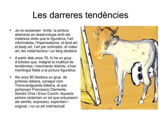 Les darreres tendències Ja no existeixen  límits: la pintura abstracta es desenvolupa amb els mateixos drets que la figurativa, l’art informalista, l’hiperrealisme, el land art, el body art, l’art per ordinador, el vídeo art, les instal·lacions i un llarg etcètera A partir dels anys 70, hi ha un grup d’artistes que, malgrat la multitud de tendències i moviments distints, s’han mantingut fidels a la pintura figurativa. Als anys 80 destaca un grup  de pintores italians, conegut com Transvantguarda italiana, al que pertanyen Francesco Clemente, Sandro Chia i Enzo Cucchi. Aquests pintors reclamen un art que entusiasmi als sentits, expressiu, espontani i  original, i no un art intel·lectu al 