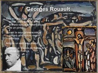 Georges Rouault  Neix a París amb una familia pobre, però amb 14 anys entrarà com a aprenent a casa de un pintor. Durant la seva primera etapa pintarà amb colors negres i intensos. Adopta un estil més madur. Assisteix a l'Escola de Belles Arts oficial de França. 