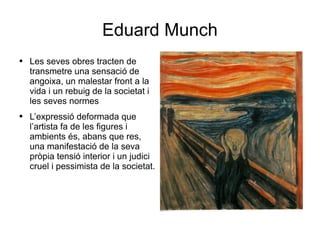 Eduard Munch Les seves obres tracten de transmetre una sensació de angoixa, un malestar front a la vida i un rebuig de la societat i les seves normes L’expressió deformada que l’artista fa de les figures i ambients és, abans que res, una manifestació de la seva pròpia tensió interior i un judici cruel i pessimista de la societat. 