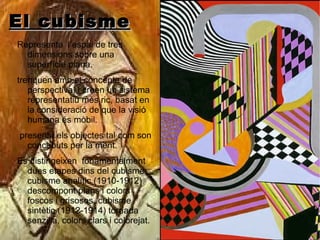El cubisme Representa  l’espai de tres dimensions sobre una superfície plana. trenquen amb el concepte de perspectiva, i creen un sistema representatiu més ric, basat en la consideració de que la visió humana és mòbil. presenta els objectes tal com son concebuts per la ment. Es distingeixen  fonamentalment dues etapes dins del cubisme: cubisme analític (1910-1912) descompont plans i colors foscos i grisosos, cubisme sintètic (1912-1914) tornada senzilla, colors clars i colorejat. 