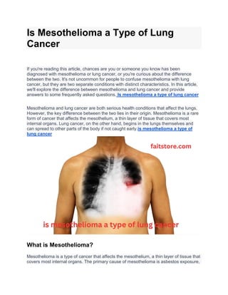 Is Mesothelioma a Type of Lung
Cancer
If you're reading this article, chances are you or someone you know has been
diagnosed with mesothelioma or lung cancer, or you're curious about the difference
between the two. It's not uncommon for people to confuse mesothelioma with lung
cancer, but they are two separate conditions with distinct characteristics. In this article,
we'll explore the difference between mesothelioma and lung cancer and provide
answers to some frequently asked questions. Is mesothelioma a type of lung cancer
Mesothelioma and lung cancer are both serious health conditions that affect the lungs.
However, the key difference between the two lies in their origin. Mesothelioma is a rare
form of cancer that affects the mesothelium, a thin layer of tissue that covers most
internal organs. Lung cancer, on the other hand, begins in the lungs themselves and
can spread to other parts of the body if not caught early.is mesothelioma a type of
lung cancer
What is Mesothelioma?
Mesothelioma is a type of cancer that affects the mesothelium, a thin layer of tissue that
covers most internal organs. The primary cause of mesothelioma is asbestos exposure,
 