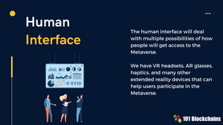Human
Interface
The human interface will deal
with multiple possibilities of how
people will get access to the
Metaverse.
We have VR headsets, AR glasses,
haptics, and many other
extended reality devices that can
help users participate in the
Metaverse.
 
