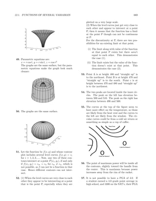 12.1. FUNCTIONS OF SEVERAL VARIABLES                                                                                                   669

                                                                                          plotted on a very large scale.
                                                                                          (2) When the level curves just get very close to
         1                                                                                each other and appear to intersect at a point
         0                                                                                P, then it means that the function has a limit
        -1                                                                                at the point P though can not be continuous
        -2
                                                                                          at P.
        -3
                                                                                          For the discontinuity at P, there are two pos-
        -4
                                                                                          sibilities for an existing limit at that point.
        -5                                                                       -1
                                                                          -0.5
             1   0.5       0       -0.5
                                                            0.5
                                                                      0                     (i) The limit along with value of the function
                                                 -1 1
                                                                                                at that point P exists but there aren’t
                                                                                                equal to each other. This demonstrates
49. Parametric equations are:                                                                   the case (1).
    x = r cos t, y = r sin t, z = cos r2                                                   (ii) The limit exists but the value of the func-
    The graphs are the same surface, but the para-                                              tion doesn’t exist at that point. This
    metric equations make the graph look much                                                   demonstrates the case (2).
    cleaner:
                                                                                      53. Point A is at height 480 and “straight up” is
                                                                                          to the northeast. Point B is at height 470 and
                                                                                          “straight up” is to the south. Point c is at
                           -4
                                            1
                                                                                          height between 470 and 480 and “straight up”
                                                            -4
                                   -2
                                            0.5
                                               -2                                         is to the northwest.
                                        0   00
                               2
                       4                    -0.5
                                                        2
                                                                                      54. The two peaks are located inside the inner cir-
                                                                  4

                                            -1
                                                                                          cles. The peak on the left has elevation be-
                                                                                          tween 500 and 510. The peak on the right has
                                                                                          elevation between 490 and 500.

                                                                                      55. The curves at the top of the ﬁgure seem to
                                                                                          have more eﬀect on the temperature, so those
50. The graphs are the same surface.
                                                                                          are likely from the heat vent and the curves to
                                                                                          the left are likely from the window. The cir-
                                                                                          cular curves could be from a cold air return or
                                                                                          something as simple as a cup of coﬀee.
             1


        0.5


             0


        -0.5                                                                     -1
                                                                              -0.5
         -1                                                               0
           1
                  0.5                                             0.5
                               0
                                        -0.5                 1
                                                    -1




51. Let the function be f (x, y) and whose contour
    plot includes several level curves f (x, y) = ci
    for i = 1, 2, 3...... Now, any two of these con-
    tours intersect at a point P (x1 , y1 ), if and only
    if f (x1 , y1 ) = cm = cn for cm = cn , which is                                  56. The point of maximum power will be inside all
    not possible, as f can not be a function in that                                      the contours, slightly toward the handle from
    case. Hence diﬀerent contours can not inter-                                          the center. This is maximum because power
    sect.                                                                                 increases away from the rim of the racket.

52. (1) When the level curves are very close to each                                  57. It is not possible to have a PGA of 4.0. If
    other they appear to be intersecting at a point                                       a student earned a 4.0 grade point average in
    that is the point P, especially when they are                                         high school, and 1600 on the SAT’s, their PGA
 