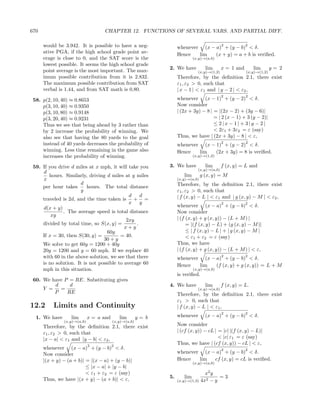 670                                CHAPTER 12. FUNCTIONS OF SEVERAL VARS. AND PARTIAL DIFF.

      would be 3.942. It is possible to have a neg-                                         2
                                                                   whenever (x − a) + (y − b) < δ.
                                                                                                        2
      ative PGA, if the high school grade point av-                Hence   lim   (x + y) = a + b is veriﬁed.
      erage is close to 0, and the SAT score is the                         (x,y)→(a,b)
      lowest possible. It seems the high school grade
      point average is the most important. The max-           2. We have           lim      x = 1 and       lim       y= 2
                                                                              (x,y)→(1,2)               (x,y)→(1,2)
      imum possible contribution from it is 2.832.                 Therefore, by the deﬁnition 2.1, there exist
      The maximum possible contribution from SAT                   ε1 , ε2 > 0, such that
      verbal is 1.44, and from SAT math is 0.80.                   | x − 1 | < ε1 and | y − 2 | < ε2 ,
                                                                                            2           2
 58. p(2, 10, 40) ≈ 0.8653                                         whenever (x − 1) + (y − 2) < δ.
     p(3, 10, 40) ≈ 0.9350                                         Now consider
     p(3, 10, 80) ≈ 0.9148                                         | (2x + 3y) − 8 | = |(2x − 2) + (3y − 6)|
     p(3, 20, 40) ≈ 0.9231                                                           = | 2 (x − 1) + 3 (y − 2)|
     Thus we see that being ahead by 3 rather than                                   ≤ 2|x − 1| + 3|y − 2|
     by 2 increase the probability of winning. We                                    < 2ε1 + 3ε2 = ε (say)
     also see that having the 80 yards to the goal                 Thus, we have | (2x + 3y) − 8 | < ε,
     instead of 40 yards decreases the probability of                                       2           2
                                                                   whenever (x − 1) + (y − 2) < δ.
     winning. Less time remaining in the game also                 Hence   lim   (2x + 3y) = 8 is veriﬁed.
     increases the probability of winning.                                  (x,y)→(1,2)


 59. If you drive d miles at x mph, it will take you          3. We have           lim      f (x, y) = L and
                                                                              (x,y)→(a,b)
      d
        hours. Similarly, driving d miles at y miles                  lim        g (x, y) = M
     x                                                             (x,y)→(a,b)
                       d                                           Therefore, by the deﬁnition 2.1, there exist
     per hour takes       hours. The total distance
                      y                                            ε1 , ε2 > 0, such that
                                             d    d                | f (x, y) − L | < ε1 and | g (x, y) − M | < ε2 ,
     traveled is 2d, and the time taken is + =
                                             x y                                            2           2
     d(x + y)                                                      whenever (x − a) + (y − b) < δ.
              . The average speed is total distance                Now consider
         xy
                                            2xy                    | (f (x, y) + g (x, y)) − (L + M ) |
     divided by total time, so S(x, y) =        .                       = |(f (x, y) − L) + (g (x, y) − M )|
                                           x+y
                                   60y                                  ≤ | f (x, y) − L | + | g (x, y) − M |
     If x = 30, then S(30, y) =          = 40.                          < ε1 + ε2 = ε (say)
                                 30 + y
     We solve to get 60y = 1200 + 40y                              Thus, we have
     20y = 1200 and y = 60 mph. If we replace 40                   | (f (x, y) + g (x, y)) − (L + M ) | < ε,
     with 60 in the above solution, we see that there                                       2           2
                                                                   whenever (x − a) + (y − b) < δ.
     is no solution. It is not possible to average 60              Hence   lim   (f (x, y) + g (x, y)) = L + M
     mph in this situation.                                                 (x,y)→(a,b)
                                                                   is veriﬁed.
 60. We have P = RE. Substituting gives
         d     d                                              4. We have           lim      f (x, y) = L.
     Y =   =                                                                  (x,y)→(a,b)
         P    RE                                                   Therefore, by the deﬁnition 2.1, there exist
                                                                   ε1 > 0, such that
12.2      Limits and Continuity                                    | f (x, y) − L | < ε1 ,
                                                                                            2           2
  1. We have       lim       x = a and       lim       y= b        whenever        (x − a) + (y − b) < δ.
               (x,y)→(a,b)               (x,y)→(a,b)
      Therefore, by the deﬁnition 2.1, there exist                 Now consider
      ε1 , ε2 > 0, such that                                       | (cf (x, y)) − cL | = |c| |(f (x, y) − L)|
      |x − a| < ε1 and |y − b| < ε2 ,                                                   < |c| ε1 = ε (say)
                             2           2
                                                                   Thus, we have | (cf (x, y)) − cL | < ε,
      whenever (x − a) + (y − b) < δ.                                                       2           2
      Now consider                                                 whenever (x − a) + (y − b) < δ.
      |(x + y) − (a + b)| = |(x − a) + (y − b)|                    Hence   lim  cf (x, y) = cL is veriﬁed.
                                                                            (x,y)→(a,b)
                          ≤ |x − a| + |y − b|
                          < ε1 + ε2 = ε (say)                                    x2 y
      Thus, we have |(x + y) − (a + b)| < ε,                  5.      lim              =3
                                                                   (x,y)→(1,3) 4x2 − y
 