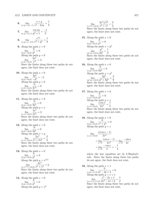 12.2. LIMITS AND CONTINUITY                                                                          671
                                                                         √
                     x+y       1                                      3x3 x2    3
 6.       lim        2 − 2xy
                             =                              lim               =
      (x,y)→(2,−1) x           8                        (x,x2 )→(0,0) x4 + x4   2
                  cos xy   −1                           Since the limits along these two paths do not
 7.      lim        2+1
                         =                              agree, the limit does not exist.
      (x,y)→(π,1) y         2
                      exy     1                     15. Along the path x = 0
 8.       lim        2 + y2
                            =                                         0
      (x,y)→(−3,0) x          9                               lim        =0
                                                        (0,y)→(0,0) y 3
 9. Along the path x = 0                                Along the path x = y 3
                0                                                      y3     1
        lim         =0                                         lim          =
    (0,y)→(0,0) y 2                                     (y 3 ,y)→(0,0) 2y 3   2
    Along the path y = 0                                Since the limits along these two paths do not
                3x2                                     agree, the limit does not exist.
        lim          =3
    (x,0)→(0,0) x2
    Since the limits along these two paths do not   16. Along the path x = 0
    agree, the limit does not exist.                                   0
                                                              lim           =0
                                                        (x,y)→(0,0) 8y 6
10. Along the path x = 0                                Along the path x = y 3
                2y 2                                                       2y 6     2
        lim          = −2                                      lim                =
    (0,y)→(0,0) −y 2                                    (y 3 ,y)→(0,0) y 6 + 8y 6   9
    Along the path y = 0                                Since the limits along these two paths do not
                 0
        lim          =0                                 agree, the limit does not exist.
    (x,0)→(0,0) 2x2
    Since the limits along these two paths do not   17. Along the path x = 0
    agree, the limit does not exist.                                0
                                                            lim         =0
                                                        (x,y)→(0,0) y 2
11. Along the path x = 0                                Along the path y = x
                 0
        lim          =0                                             x sin x   1
    (0,y)→(0,0) 3y 2                                        lim             =
                                                        (x,x)→(0,0) 2x2       2
    Along the path y = x
                                                        Since the limits along these two paths do not
                4x2
        lim          =2                                 agree, the limit does not exist.
    (x,x)→(0,0) 2x2
    Since the limits along these two paths do not   18. Along the path x = 0
    agree, the limit does not exist.                                   0
                                                            lim              =0
                                                        (0,y)→(0,0) x3 + y 3
12. Along the path x = 0
                 0                                      Along the path y = x
        lim          =0
    (0,y)→(0,0) 2y 2
                                                                    x(cos x − 1)
    Along the path x = y                                   lim
                    2x2     2                           (x,x)→(0,0)     2x3
        lim       2 + 2x2
                          =                                             (cos x − 1)        − sin x
    (x,x)→(0,0) x           3                                    = lim         2
                                                                                    = lim
    Since the limits along these two paths do not                   x→0      2x        x→0   4x
    agree, the limit does not exist.                                    − cos x      1
                                                                 = lim           =−
                                                                    x→0     4        4
13. Along the path x = 0
                 0                                      where the last equalities are by L’Hopital’s
        lim         =0
    (0,y)→(0,0) y 2                                     rule. Since the limits along these two paths
    Along the path y = x3/2                             do not agree, the limit does not exist.
                       2x4
          lim         4 + x3
                             = 2.                   19. Along the path x = 1
    (x,x3/2 )→(0,0) x
    Since the limits along these two paths do not                         0
                                                            lim                  =0
    agree, the limit does not exist.                    (1,y)→(1,2) y 2 − 4y + 4
                                                        Along the path y = x + 1
14. Along the path x = 0                                                x2 − 2x + 1   1
                0                                             lim                   =
                                                        (x,x+1)→(1,2) 2x2 − 4x + 2    2
        lim         =0
    (0,y)→(0,0) y 2                                     Since the limits along these two paths do not
    Along the path y = x2                               agree, the limit does not exist.
 