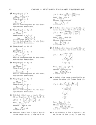 672                               CHAPTER 12. FUNCTIONS OF SEVERAL VARS. AND PARTIAL DIFF.

 20. Along the path y = 0                                                              x2 y     x2 y
                      0                                       |f (x, y) − L| =                ≤      = |y|
         lim              =0                                                        x2  +y  2   x2
     (x,0)→(2,0) (x − 2)2                                     Since      lim        |y| = 0,
                                                                      (x,y)→(0,0)
     Along the path x = 2
                 2y 2                                         Theorem 2.1 gives us that
         lim           =2                                                   x2 y
     (2,y)→(2,0) y 2                                              lim              =0
                                                              (x,y)→(0,0) x2 + y 2
     Since the limits along these two paths do not
     agree, the limit does not exist.
                                                          27. If the limit exists, it must be equal to 0 (to see
 21. Along the path x = 0, y = 0                              this use the path x = 0). To show that L = 0,
                        0                                                        2x2 sin y     2x2 sin y
            lim            =0                                 |f (x, y) − L| =               ≤
     (0,0,z)→(0,0,0) z 2                                                         2x2 + y 2       2x2
     Along the path x2 = y 2 + z 2                                 = | sin y|
                             3(y 2 + z 2 )   3                Since       lim   | sin y| = 0,
                lim
        2 +z 2 ,y,z)→(0,0,0) 2(y 2 + z 2 )
                                           =                          (x,y)→(0,0)
     (y                                      2
                                                              Theorem 2.1 gives us that
     Since the limits along these two paths do not
                                                                          2x2 sin y
     agree, the limit does not exist.                             lim               =0
                                                              (x,y)→(0,0) 2x2 + y 2
 22. Along the path x = 0, y = 0
                     z2                                   28. If the limit exists, it must be equal to 0 (to see
           lim           =1                                   this use the path x = 0). To show that L = 0,
     (0,0,z)→(0,0,0) z 2
     Along the path x = 0, z = 0
                      y2                                                         x3 y + x2 y 3
           lim            = −1                                |f (x, y) − L| =
     (0,y,0)→(0,0,0) −y 2                                                          x2 + y 2
     Since the limits along these two paths do not                               x y + x2 y 3
                                                                                  3
     agree, the limit does not exist.                                          ≤
                                                                                      x2
 23. Along the path x = 0, y = 0                                               = xy + y 3
                     0
           lim           =0
     (0,0,z)→(0,0,0) z 3                                      Since      lim        |xy + y 3 | = 0,
     Along the path x = y = z                                         (x,y)→(0,0)
                      x4    1                                 Theorem 2.1 gives us that
           lim            =                                               x3 y + x2 y 3
     (x,x,x)→(0,0,0) 3x4    3                                     lim                   =0
     Since the limits along these two paths do not            (x,y)→(0,0)   x2 + y 2
     agree, the limit does not exist.
                                                          29. If the limit exists, it must be equal to 2 (to see
 24. Along the path x = 0, y = 0                              this use the path x = 0). To show that L = 2,
                     0
           lim           =0
     (0,0,z)→(0,0,0) z 4
                                                                                 x3 + 4x2 + 2y 2
     Along the path x = y = z                                 |f (x, y) − L| =                   −2
                      x4     1                                                       2x2 + y 2
           lim           4
                           =                                                         x3
     (x,x,x)→(0,0,0) 3x      3                                                 =
     Since the limits along these two paths do not                               2x2 + y 2
     agree, the limit does not exist.                                             x3
                                                                               ≤
                                                                                 2x2
 25. If the limit exists, it must be equal to 0 (to see
                                                                                 x
     this use the path x = 0). To show that L = 0,                             =
                          xy 2       xy 2                                        2
     |f (x, y) − L| = 2        2
                                 ≤        = |x|
                        x +y          y2                                         x
     Since      lim    |x| = 0,                               Since      lim       = 0,
                                                                     (x,y)→(0,0) 2
            (x,y)→(0,0)
      Theorem 2.1 gives us that                               Theorem 2.1 gives us that
                    xy 2                                                  x3 + 4x2 + 2y 2
          lim              =0                                     lim                     =0
      (x,y)→(0,0) x2 + y 2
                                                              (x,y)→(0,0)    2x2 + y 2

 26. If the limit exists, it must be equal to 0 (to see   30. If the limit exists, it must be equal to −1 (to
     this use the path x = 0). To show that L = 0,            see this use the path x = 0). To show that
 