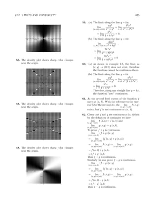 12.2. LIMITS AND CONTINUITY                                                                                     675

                                                 59. (a) The limit along the line y = kx:
                            1                                            xy 2           k 2 x3
                                                              lim               = lim 2
                                                         (x,kx)→(0,0) x2 + y 4    x→0 x + k 4 x4
                     y 0.5
                                                                        k2 x
                                                              = lim             = 0.
                                                                 x→0 1 + k 4 x2

        -1    -0.5
                            0
                                0   0.5   1          (b) The limit along the line y = kx:
                                      x
                                                                         2xy 3
                                                               lim                .
                                                          (x,kx)→(0,0) x2 + 8y 6
                         -0.5



                                                                     2k 3 x4
                           -1                              = lim 2
                                                              x→0 x + 8k 6 x6
                                                                    2k 3 x2
                                                           = lim               =0
56. The density plot shows sharp color changes                x→0 1 + 8k 6 x4

    near the origin.                             60. (a) As shown in example 2.5, the limit as
                                                         (x, y) → (0, 0) does not exist, therefore
                            1
                                                         the function cannot be continuous there.
                     y 0.5
                                                      (b) The limit along the line y = kx
                                                                          xy 2             k 2 x3
                                                              lim        2 + y4
                                                                                 = lim 2
                            0
                                                          (x,kx)→(0,0) x           x→0 x (1 + k 4 x2 )
        -1    -0.5              0   0.5   1                           2
                                                                    k x
                                      x
                                                          = lim               = 0.
                         -0.5
                                                             x→0 1 + k 4 x2
                                                          Therefore, along any straight line y = kx,
                                                          the function ”acts” continuous.
                           -1


                                                 61. As the several level curves of the function f
                                                     meet at (a, b). With the reference to the exer-
57. The density plot shows sharp color changes       cise 52 of the section12.1, the lim     f (x, y)
    near the origin.                                                                         (x,y)→(a,b)
                                                     exists, but f is not continuous at (a, b).
                            1
                                                 62. Given that f and g are continuous at (a, b) then
                     y 0.5
                                                     by the deﬁnition of continuity we have
                                                        lim   f (x, y) = f (a, b) and
                                                     (x,y)→(a,b)
                            0                             lim         g (x, y) = g (a, b).
        -1    -0.5              0   0.5   1          (x,y)→(a,b)
                                      x
                                                     To prove f + g is continuous.
                         -0.5
                                                        lim    (f + g) (x, y)
                                                      (x,y)→(a,b)

                           -1                         =         lim       (f (x, y) + g (x, y))
                                                          (x,y)→(a,b)

                                                      =         lim       f (x, y) +      lim        g (x, y)
                                                          (x,y)→(a,b)                  (x,y)→(a,b)
58. The density plot shows sharp color changes
    near the origin.                                  = f (a, b) + g (a, b)
                                                      = (f + g) (a, b)
                          0.2                        Thus f + g is continuous.
                                                     Similarly we can prove f − g is continuous.
                     y
                          0.1                           lim     (f − g) (x, y)
                                                      (x,y)→(a,b)

                            0
                                                      =         lim       (f (x, y) − g (x, y))
       -0.2   -0.1              0   0.1   0.2             (x,y)→(a,b)
                                      x

                                                      =         lim       f (x, y) −      lim        g (x, y)
                         -0.1                             (x,y)→(a,b)                  (x,y)→(a,b)

                                                      = f (a, b) − g (a, b)
                         -0.2
                                                      = (f − g) (a, b)
                                                     Thus f − g is continuous.
 