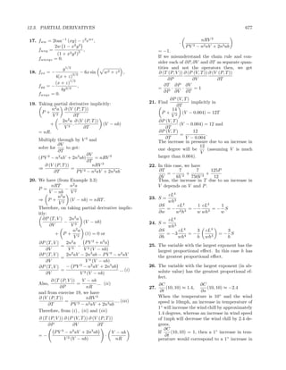 12.3. PARTIAL DERIVATIVES                                                                                 677

17. fww = 2tan−1 (xy) − z 2 ewz ,                                                  nRV 3
                                                                         ·
           2w 1 − x2 y 2                                                     P V − n2 aV + 2n3 ab
                                                                                3
    fwxy =               2 ,                                  = −1.
            (1 + x2 y 2 )
    fwwxyz = 0.                                               If we misunderstand the chain rule and con-
                                                              sider each of ∂P, ∂V and ∂T as separate quan-
                 y 1/2                                        tities and not the operators then, we get
18. fxx = −              3/2
                               − 6x sin   w2 + z 2 ,          ∂ (T (P, V )) ∂ (P (V, T )) ∂ (V (P, T ))
            4(x + z)
                    1/2                                             ∂P          ∂V            ∂T
            (x + z)                                               ∂T ∂P ∂V
    fyy = −             ,                                     =      ·     ·     =1
               4y 3/2                                            ∂P ∂V ∂T
    fwxyz = 0.
                                                                    ∂P (V, T )
19. Taking partial derivative implicitly:               21. Find               implicitly in
                                                                       ∂T
          n2 a ∂ (V (P, T ))                                         14
     P+ 2                                                       P + 2 (V − 0.004) = 12T
          V          ∂T                                              V
               2n2 a ∂ (V (P, T ))                            ∂P (V, T )
         + − 3 .                    (V − nb)                             (V − 0.004) = 12 and
                V         ∂T                                      ∂T
    = nR.                                                     ∂P (V, T )        12
                                                                         =             .
    Multiply through by V 3 and                                   ∂T        V − 0.004
                                                              The increase in pressure due to an increase in
              ∂V                                                                   12
    solve for      to get:                                    one degree will be         (assuming V is much
              ∂T                                                                   V
                             ∂V                               larger than 0.004).
    (P V 3 − n2 aV + 2n3 ab)     = nRV 3
                             ∂T
       ∂ (V (P, T ))            nRV 3                   22. In this case, we have
    ⇒                =     3 − n2 aV + 2n3 ab
                                              .             ∂T         7       7      125P
            ∂T          PV                                      =− 2 +              +
                                                            ∂V       6V      750V 3    12
20. We have (from Example 3.3)                              Thus, the increase in T due to an increase in
           nRT       n2 a                                   V depends on V and P .
    P =           − 2
          V − nb     V
              n2 a                                                 cL4
    ⇒ P + 2 (V − nb) = nRT .                            23. S =
               V                                                   wh3
                                                              ∂S    cL4    1 cL4   1
    Therefore, on taking partial derivative implic-              =− 2 3 =−       =− S
                                                              ∂w   w h     w wh3   w
    itly:
       ∂P (T, V ) 2n2 a                                            cL4
                 −           (V − nb)                   24. S =
          ∂V         V3                                            wh3
                      n2 a                                    ∂S     cL4    3        cL4      3
             + P + 2 (1) = 0 or                                  = −3 4 = −                 =− S
                       V                                      ∂h     wh     h        wh3      h
    ∂P (T, V )     2n2 a      P V 2 + n2 a
                =         − 2                           25. The variable with the largest exponent has the
        ∂V          V3       V (V − nb)                     largest proportional eﬀect. In this case h has
    ∂P (T, V )     2n2 aV − 2n3 ab − P V 3 − n2 aV          the greatest proportional eﬀect.
                =
        ∂V                    V 3 (V − nb)
    ∂P (T, V )     − P V − n2 aV + 2n3 ab
                           3                            26. The variable with the largest exponent (in ab-
                =                             ... (i)       solute value) has the greatest proportional ef-
        ∂V                 V 3 (V − nb)
                                                            fect.
          ∂ (T (P, V ))   V − nb
    Also,               =         ... (ii)                    ∂C                    ∂C
               ∂P            nR                         27.       (10, 10) ≈ 1.4,       (10, 10) ≈ −2.4
    and from exercise 19, we have                              ∂t                    ∂s
    ∂ (V (P, T ))            nRV 3                            When the temperature is 10◦ and the wind
                  =     3 − n2 aV + 2n3 ab
                                           .... (iii)         speed is 10mph, an increase in temperature of
        ∂T          PV
                                                              1◦ will increase the wind chill by approximately
    Therefore, from (i) , (ii) and (iii)
                                                              1.4 degrees, whereas an increase in wind speed
    ∂ (T (P, V )) ∂ (P (V, T )) ∂ (V (P, T ))                 of 1mph will decrease the wind chill by 2.4 de-
        ∂P            ∂V            ∂T                        grees.
                                                                 ∂C
            P V 3 − n2 aV + 2n3 ab            V − nb          If     (10, 10) = 1, then a 1◦ increase in tem-
    =−                                    ·                       ∂t
                 V 3 (V − nb)                   nR            perature would correspond to a 1◦ increase in
 