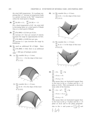678                                                    CHAPTER 12. FUNCTIONS OF SEVERAL VARS. AND PARTIAL DIFF.

       the wind chill temperature. It is perhaps sur-                                             32. (a) We consider the y = 0 trace.
       prising that a 1◦ increase in temperature leads                                                    ∂f
                                                                                                              (1, 0) = 1 is the slope of this trace
       to a greater increase in the “felt” temperature                                                    ∂x
       (when the wind speed is 10mph).                                                                    at (1, 0, 1).

       ∂C                    ∂C
 28.       (10, 20) ≈ 1.5,      (10, 20) ≈ −1.1
        ∂t                   ∂s
       For a ﬁxed temperature of 10◦ , the wind chill
       is decreasing faster at a wind speed of 10mph                                                               2.5

       than at a wind speed of 20mph.                                                                               2

                                                                                                                   1.5
       ∂f
 29.       (170, 3000) ≈ 2.2 feet per ft/sec.                                                                       1

        ∂v                                                                                                         0.5
                                                                                                                                                                                           -2

       An increase of 1 foot per second of velocity                                                                                                                               -1

                                                                                                                    0                                                         0   x
       increases the range by approximately 2.2 feet.                                                                -2
                                                                                                                               -1                                        1

        ∂f                                                                                                                               y
                                                                                                                                             0
                                                                                                                                                     1           2
           (170, 3000) ≈ 0.0195 feet per rpm.                                                                                                                2

       ∂w
       An increase in 1 rpm increases the range by                                                      (b) We consider the x = 0 trace.
       0.0195 feet.                                                                                         ∂f
                                                                                                                (0, 2) = 1 is the slope of this trace
 30. We need an additional 5ft of ﬂight. Since                                                              ∂y
     ∂f                                                                                                     at (0, 2, 2).
        (170, 3000) ≈ 0.02, there is an additional
     ∂w
      5
          = 250 rpm of backspin needed.                                                                        4
     0.02
 31. (a) We consider the y = 1 trace.                                                                          3

         ∂f
             (1, 1) = −2 is the slope of this trace                                                            2
         ∂x
         at (1, 1, 2).                                                                                         1
                                                                                                                                                                                                3
                                                                                                                                                                                           2
                                                                                                                                                                                       1
                                                                                                               0                                                                  0        y
                                                                                                                                                                                 −1
                                                                                                                                                                               −2
                                                                                                                   −3     −2        −1                                       −3
                                                                                                                                                 0   1   2           3
                                                                                                                                                 x


                    4

                    2                                                                                 ∂f           ∂f
                                                                                                  33.     = 2x,        = 2y
                    0                                                                                 ∂x           ∂y
                                                                                     -2
                                                                                                      ∂f
                   -2
                                                                                                          = 0 at x = 0.
                   -4
                                                                            -1                        ∂x
                   -2
                                                                    0
                                                                                                      ∂f
                         -1                                             x                                 = 0 at y = 0.
                              y
                                  0
                                           1
                                                            1                                         ∂y
                                                   2    2                                             This means there are horizontal tangent lines
                                                                                                      to the trace in the y = 0 plane and the x = 0
       (b) We consider the x = 2 trace.
           ∂f                                                                                         plane at (0, 0). This corresponds to the mini-
               (2, 0) = 0 is the slope of this trace                                                  mum value of the function.
           ∂y
           at (2, 0, 0).                                                                              ∂f                 ∂f
                                                                                                  34.     = 2x − 4x3 ,       = 2y
                                                                                                      ∂x                 ∂y
                                                                                                      ∂f                   1
                                                                                                          = 0 at x = 0, ± √ .
             2.5                                                                                      ∂x                    2
             0.0                                                                                      ∂f
                                                                                                          = 0 at y = 0.
             −2.5
                                                                                                      ∂y
             −5.0
                                                                                                      This means there are horizontal tangent lines
             −7.5
                                                                                          2
                                                                                              3
                                                                                                      to the trace in the y = 0 plane and the x = 0
            −10.0

            −12.5
                                                                                     1                plane at (0, 0) and in the plane perpendic-
                                                                                 0        y
                                                                                                                                         1
                    −3
                         −2                                             −2
                                                                            −1
                                                                                                      ular to the x- and y-axes at √ , 0 and
                                  −1
                                       0
                                               1                    −3
                                                                                                                                          2
                                                        2
                                       x                        3                                          1
                                                                                                        −√ , 0 .
                                                                                                            2
 