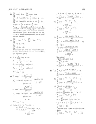 12.3. PARTIAL DERIVATIVES                                                                                               679

      ∂f                  ∂f                                               f (0, 0) = 6, f (0, 1) = 8, f (0, −1) = 4
35.        = cos x sin y,     = sin x cos y
      ∂x                  ∂y
      ∂f                        π                                              ∂f          f (0, ±1) − f (0, 0)
           = 0 when either x = + nπ, or y = mπ.                            ⇒      (0, 0) ≈                      = 2.
      ∂x                        2                                              ∂y                  ±1
      ∂f                                    π                              ∂f          f (−1, 1) − f (0, 1)
           = 0 when either x = nπ, or y = + mπ.                      (b)      (0, 1) ≈
       ∂y                                   2                              ∂x                   −1
                   π               π
      When x = + nπ and y = + mπ,                                                      6−8
                   2               2                                                 =        = 2.
      f (x, y) = 1 if m and n are both even and if m                                    −1
                                                                           ∂f          f (0, 1) − f (0, 0)
      and n are both odd, and f (x, y) = −1 if one is                         (0, 1) ≈
      odd and the other is even. These are maximum                         ∂y                   1
                                                                                       8−6
      and minimum points. If x = nπ and y = mπ,                                      =        = 2.
      f (x, y) = 0 and these points are neither min-                                     1
      ima nor maxima.                                                      ∂f             f (2 + 0.5, 0) − f (2, 0)
                                                                     (c)       (2, 0) ≈                             ... (1)
      ∂f             2  2    ∂f          2  2
                                                                           ∂x                        0.5
36.       = −2xe−x −y ,         = −2ye−x −y .                              ∂f             f (2 − 1.5, 0) − f (2, 0)
      ∂x                     ∂y                                                (2, 0) ≈                             ... (2)
      ∂f                                                                   ∂x                       −1.5
          = 0 at x = 0.
      ∂x                                                                   (1) - (2) ⇒
      ∂f                                                                     ∂f            f (2.5, 0) − (0.5, 0)
          = 0 at y = 0.                                                    4 (2, 0) ≈
       ∂y                                                                    ∂x                      0.5
      This means that there are horizontal tangent                         ∂f             f (2.5, 0) − f (0.5, 0)
      lines to the trace in the x = 0 plane and the                            (2, 0) ≈
                                                                           ∂x                        2
      y = 0 plane at (0, 0).                                                                   10 − 8
                                                                                           =           =1
                                                                                                  2
             c
37. fx =         − cos (x + y) ,                                           Now using (1),
           y−b                                                             f (2, 0) ≈ f (2.5, 0) − 0.5
             −cx
      fy =        2 − cos (x + y) ,
                                                                               ∂f
           (y − b)                                                         ⇒       (2, 0) = 9.5
                 c                                                             ∂x
      fyx = −                                                                  ∂f             f (2, 0.5) − f (2, 0)
                     2 + sin (x + y) ,                                     ⇒       (2, 0) ≈                          = 1.
              (y − b)                                                          ∂y                      0.5
                 c
      fxy = −        2 + sin (x + y)
              (y − b)                                                      ∂f          f (−1, 0) − f (0, 0)
                                                                 40. (a)      (0, 0) ≈                      = −2.
      Thus, fyx = fxy .                                                    ∂x                  −1
                                                                           ∂f          f (0, 1) − f (0, 0)
                                                                              (0, 0) ≈                     = −2.
                          b e(b/(x−y) )                                    ∂y                   1
38. fx = cy xcy−1 −                     2   ,
                              (x − y)                                      ∂f          f (−1, 1) − f (0, 1)
                                                2b e(b/(x−y) )       (b)      (0, 1) ≈                        = −2
      fxy = cx   cy−1     2
                        + c yx  cy−1
                                       ln x −                              ∂x                    −1
                                                  (x − y)
                                                            3              ∂f             f (0, 0) − f (0, 1)
                                                                              (0, 1) ≈                        = −2
                          2 (b/(x−y) )
                         b e                                               ∂y                     −1
                    +               4       ,
                           (x − y)                                   (c) f (2.5, 0) = 4, f (0, 0) = 6
                          b e(b/(x−y) )                                  ∂f             f (2.5, 0) − f (2, 0)
      fy = cxcy ln x −                      ,                                 (2, 0) ≈
                              (x − y)
                                       2                                 ∂x                      0.5
                                                                                     ∂f
                                                2b e(b/(x−y) )           ⇒ (0.5) ·       (2, 0) ≈ 4 − f (2, 0) ... (1)
      fyx = cxcy−1 + c2 yxcy−1 ln x −                       3
                                                                                     ∂x
                                                  (x − y)                ∂f             f (0, 0) − f (2, 0)
                          2 (b/(x−y) )                                        (2, 0) ≈
                         b e                                             ∂x                     −2
                    +               4                                            ∂f
                           (x − y)                                       ⇒ 2·        (2, 0) ≈ f (2, 0) − 6... (2)
                                                                                 ∂x
      Thus, fyx = fxy .                                                                           ∂f
                                                                         ( 1 ) + ( 2) ⇒ (2.5) ·      (2, 0) ≈ −2 or
                                                                                                  ∂x
39. (a) f (0, 0) = 6, f (0.5, 0) = 8,                                    ∂f
                                                                              (2, 0) ≈ −0.8.
        f (−0.5, 0) = 4,                                                 ∂x
           ∂f            f (±0.5, 0) − f (0, 0)                          Therefore, from (2) we get f (2, 0) = 4.4.
        ⇒       (0, 0) ≈                                                 Hence,
            ∂x                    ±0.5
                          ±2                                             ∂f             f (2, −1) − f (2, 0)
                       =        = 4.                                          (2, 0) ≈                        = −1.6
                         ±0.5                                            ∂y                      −1
 