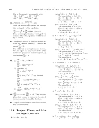 682                              CHAPTER 12. FUNCTIONS OF SEVERAL VARS. AND PARTIAL DIFF.

      Due to the symmetry we can easily write:              (a) fx (2, 1) = 4, fy (2, 1) = 2.
                   2                   2
      ∂R       R           ∂R      R                            The tangent plane at (2, 1, 4) is
           =         , and     =                                4(x − 2) + 2(y − 1) − (z − 4) = 0
      ∂R2      R2          ∂R3    R3
                                                                The normal line is
                       (100)(60)                                x = 2 + 4t, y = 1 + 2t, z = 4 − t
 61. P (100, 60, 15) =            = 400.
                           15                               (b) fx (0, 2) = 0, fy (0, 2) = 4.
     Since 100 animals were tagged, we estimate
                      1                                         The tangent plane at (0, 2, 3) is
     that we tagged of the population.                          0(x − 0) + 4(y − 2) − (z − 3) = 0
                      4
     ∂P       TS       ∂P                                       The normal line is
          = − 2 , so       (100, 60, 15) ≈ −27.                 x = 0, y = 2 + 4t, z = 3 − t
      ∂t       t        ∂t
     If one more recaptured animal were tagged, our                         2
                                                                                −y 2                       2
                                                                                                               −y 2
     estimate of the total population would decrease    2. fx = −2xe−x                 ,     fy = −2ye−x
     by 27 animals.
                                                            (a) fx (0, 0) = 0, fy (0, 0) = 0.
 62. Temperature is colder to the north (greater lat-           The tangent plane at (0, 0, 1) is
     itude and therefore greater y). Therefore we               0(x − 0) + 0(y − 0) − (z − 1) = 0
             ∂T                                                 The normal line is
     expect      < 0.                                           x = 0, y = 0, z = 1 − t
             ∂y
     If a cold front is moving from east to west,           (b) fx (1, 1) = −2e−2 , fy (1, 1) = −2e−2 .
     then we expect the temperature to be colder                The tangent plane at (1, 1, e−2 ) is
     in the east (which has smaller longitude, x)               −2e−2 (x−1)−2e−2 (y −1)−(z −e−2 ) = 0
                   ∂T
     and therefore      > 0.                                    −2e−2 (x + y) − 5e−2 − z = 0
                    ∂x                                          The normal line is
          ∂P                                                    x = 1 − 2e−2 t, y = 1 − 2e−2 t, z = e−2 − t
 63. (a)      = 0.75L−0.25 K 0.25
          ∂L                                            3. fx = cos x cos y,               fy = − sin x sin y
          ∂P
              = 0.25L0.75 K −0.75
          ∂K                                                (a) fx (0, π) = −1, fy (0, π) = 0.
      (b) From Part (a),                                        The tangent plane at (0, π, 0) is
          ∂P                                                    −1(x − 0) + 0(y − π) − (z − 0) = 0
              = 0.75L−0.25 K 0.25                               The normal line is
          ∂L
          ∂P                                                    x = −t, y = π, z = −t
              = 0.25L0.75 K −0.75 and therefore,                    π              π
          ∂K                                                (b) fx ( , π) = 0, fy ( , π) = 0.
                                                                    2              2
          ∂2P                                                                           π
               = −0.1875L−1.25 K 0.25 < 0                       The tangent plane at ( , π, −1) is
          ∂L2                                                                           2
                                                                        π
          ∂2P                                                   0(x − ) + 0(y − π) − (z + 1) = 0
               = −0.1875L0.75 K −1.75 < 0                               2
          ∂K 2                                                  The normal line is
                                                                      π
                                                                x = , y = π, z = −1 − t
           ∂2P                                                        2
      (c)        = 0.1875L−0.25 K −.75 > 0
          ∂L∂K
                                                        4. fx = 3x2 − 2y,              fy = −2x
     ∂D1               ∂D2
 64.      = −5, and        = −6. They are com-              (a) fx (−2, 3) = 6, fy (−2, 3) = 4.
      ∂p2              ∂p1
     plementary because an increase in the price of             The tangent plane at (−2, 3, 4) is
     one decreases the demand for the other.                    6(x + 2) + 4(y − 3) − (z − 4) = 0
                                                                The normal line is
 65. They are called substitute commodities because             x = −2 + 6t, y = 3 + 4t, z = 4 − t
     they behave similarly.                                 (b) fx (1, −1) = 5, fy (1, −1) = −2.
                                                                The tangent plane at (1, −1, 3) is
                                                                5(x − 1) − 2(y + 1) − (z − 3) = 0
12.4       Tangent Planes and Lin-                              The normal line is
                                                                x = 1 + 5t, y = −1 − 2t, z = 3 − t
           ear Approximations
                                                                     x                                y
                                                        5. fx =                  ,         fy =
  1. fx = 2x,   fy = 2y                                            x2   +   y2                     x2   + y2
 