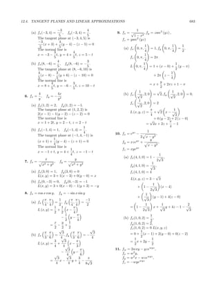 12.4. TANGENT PLANES AND LINEAR APPROXIMATIONS                                                       683

                       −3                4                         1
     (a) fx (−3, 4) =     , fy (−3, 4) = .             9. fx = √        , fy = zsec2 (yz) ,
                        5                5                       1 − x2
         The tangent plane at (−3, 4, 5) is               fz = ysec2 (yz)
         −3             4
             (x + 3) + (y − 4) − (z − 5) = 0                              1                  1     1
          5             5                                  (a) fx 0, π,       = 1, fy 0, π,      = ,
         The normal line is                                               4                  4     2
                    3           4
         x = −3 − t, y = 4 + t, z = 5 − t                                 1
                    5           5                              fz 0, π,       = 2π
                       4                 3                                4
     (b) fx (8, −6) = , fy (8, −6) = − .                                 1                     1
                       5                 5                     L 0, π,        = 1 + (x − 0) + (y − π)
         The tangent plane at (8, −6, 10) is                             4                     2
         4            3                                                                     1
           (x − 8) − (y + 6) − (z − 10) = 0                                     + 2π z −
         5            5                                                                     4
         The normal line is                                                           y
                  4             3                                             = x + + 2πz + 1 − π
         x = 8 + t, y = −6 − t, z = 10 − t                                            2
                  5             5
                                                                     1             √         1
           4              4x                               (b) fx √ , 2, 0 = 2, fy √ , 2, 0 = 0,
 6. fx =     ,   fy = −                                               2                       2
           y              y2
                                                                     1
                                                               fz √ , 2, 0 = 2
     (a) fx (1, 2) = 2, fy (1, 2) = −1.                               2
         The tangent plane at (1, 2, 2) is                                    π √             1
                                                               L (x, y, z) = + 2 x − √
         2(x − 1) − 1(y − 2) − (z − 2) = 0                                    4                2
         The normal line is                                                     + 0 (y − 2) + 2 (z − 0)
                                                                              √           π
         x = 1 + 2t, y = 2 − t, z = 2 − t                                  = 2x + 2z + − 1
                                          1                                               4
     (b) fx (−1, 4) = 1, fy (−1, 4) = .                                     1
                                          4           10. fx = eyz −              ,
         The tangent plane at (−1, 4, −1) is                          2 x − y2
                      1                                                       y
         (x + 1) + (y − 4) − (z + 1) = 0                  fy = xzeyz +              ,
                      4                                                     x − y2
         The normal line is                                        yz
                                1                         fz = xye
         x = −1 + t, y = 4 + t, z = −1 − t
                                4                                                    1
                                                           (a) fx (4, 1, 0) = 1 − √ ,
                x                   y                                              2 3
 7. fx =              , fy =                                                    1
             x 2 + y2            x 2 + y2
                                                               fy (4, 1, 0) = √ ,
                                                                                 3
     (a) fx (3, 0) = 1, fy (3, 0) = 0                          fz (4, 1, 0) = 4
         L(x, y) = 3 + 1(x − 3) + 0(y − 0) = x                                     √
                                                               L(x, y, z) = 3 − 3
     (b) fx (0, −3) = 0, fy (0, −3) = −1
         L(x, y) = 3 + 0(x − 0) − 1(y + 3) = −y                          1
                                                                 + 1− √       (x − 4)
                                                                        2 3
 8. fx = cos x cos y,     fy = − sin x sin y                        1
                                                                 + √     (y − 1) + 4(z − 0)
             π π       1         π π         −1                       3
     (a) fx     ,   = , fy         ,       =
             4 4       2         4 4         2                      1          1             2
                    1 1            π                           = 1− √    x + √ y + 4z − 1 − √
         L (x, y) = +        x−                                    2 3          3             3
                    2 2            4
                            1          π                                      1
                         −      y−                         (b) fx (1, 0, 2) =   ,
                            2          4                                      2
                    x y 1                                      fy (1, 0, 2) = 2,
                  = − +
                    2    2 2                                   fz (1, 0, 2) = 0 L(x, y, z)
                       √                        √
             π π         3        π π             3                    1
     (b) fx     ,   =      , fy      ,      =−                 = 0 + (x − 1) + 2(y − 0) + 0(z − 2)
             3 6        4√        3 6            4                     2
                                                                   1           1
                    3      3           π                       = x + 2y −
         L (x, y) = +           x−                                 2           2
                    4     4√           3
                              3           π           11. fw = 2wxy − yzewyz ,
                         −         y−                     fx = w2 y,
                    √        4
                             √            6
                      3         3        3    π           fy = w2 x − wzewyz ,
                  =     x−        y+ − √                  fz = −wyewyz
                     4        4          4 8 3
 