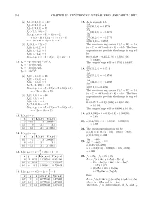 684                                  CHAPTER 12. FUNCTIONS OF SEVERAL VARS. AND PARTIAL DIFF.

      (a) fx (−2, 3, 1, 0) = −12                        17. As in example 4.5,
          fy (−2, 3, 1, 0) = 4                              ∂S
                                                                (36, 2, 6) = 0.1728
          fz (−2, 3, 1, 0) = 12                             ∂L
          fw (−2, 3, 1, 0) = 2                              ∂S
                                                                (36, 2, 6) = −0.7776
          L(x, y, z, w) = −11 − 12(w + 2)                   ∂h
                                                            ∂S
              + 4(x − 3) + 12(y − 1) + 2(z − 0)                 (36, 2, 6) = −0.7776
                                                            ∂w
          = −12w + 4x + 12y + 2z − 37                       S(36, 2, 6) = 1.5552
      (b) fw (0, 1, −1, 2) = 2                              The maximum sag occurs if (L − 36) = 0.5,
          fx (0, 1, −1, 2) = 0                              (w − 2) = −0.2 and (h − 6) = −0.5. The linear
          fy (0, 1, −1, 2) = 0                              approximation predicts the change in sag will
          fz (0, 1, −1, 2) = 0                              be
          L(w, x, y, z) = −1 + 2(w − 0) = 2w − 1            0.5(0.1728) + 0.2(0.7776) + 0.5(0.7776)
                                                                = 0.6307.
 12. fx = −yz sin(xyz) − 2w3 x,                             The range of sags will be 1.5552 ± 0.6307.
     fy = −zx sin(xyz),
     fz = −xy sin(xyz),                                       ∂S
                                                        18.       (32, 2, 8) = 0.0512
     fw = −3w2 x2                                             ∂L
                                                              ∂S
      (a) fx (2, −1, 4, 0) = 16                                   (32, 2, 8) = −0.1536
                                                              ∂h
          fy (2, −1, 4, 0) = 0
                                                              ∂S
          fz (2, −1, 4, 0) = 0                                    (32, 2, 8) = −0.2048
          fw (2, −1, 4, 0) = −12                              ∂w
          L(w, x, y, z) = −7 − 12(w − 2) + 16(x + 1)          S(32, 2, 8) = 0.4096
              = −12w + 16x + 33                               The maximum sag occurs if (L − 32) = 0.4,
                                                              (w − 2) = −0.3 and (h − 8) = −0.4. The linear
      (b) fx (2, 1, 0, 1) = −16                               approximation predicts the change in sag will
          fy (2, 1, 0, 1) = 0                                 be
          fz (2, 1, 0, 1) = 0                                 0.4(0.0512) + 0.3(0.2048) + 0.4(0.1536)
          fw (2, 1, 0, 1) = −12                                   = 0.1434.
          L(w, x, y, z) = −7 − 12(w − 2) − 16(x − 1)          The range of sags will be 0.4096 ± 0.1434.
              = −12w − 16x + 33
                                                        19. g(9.9, 930) ≈ 4 + 0.3(−0.1) − 0.004(30)
 13. L(x, y) = x                                                = 3.85
        x      y L(x, y) f (x, y)
        3 −0.1         3 3.00167                        20. g(10.2, 910) ≈ 4 + 0.3(0.2) − 0.004(10)
      3.1      0     3.1      3.1                              = 4.02
      3.1 −0.1       3.1 3.10161                        21. The linear approximation will be
                                                            g(s, t) ≈ 4 + 0.1(s − 10) − 0.001(t − 900)
 14. L(x, y) = −y
                                                            g(10.2, 890) ≈ 4.03
        x      y L(x, y) f (x, y)
      0.1    −3        3 3.00167                               ∂g    −0.04
                                                        22.       ≈          = 0.8
        0 −3.1       3.1      3.1                             ∂G     −0.05
      0.1 −3.1       3.1 3.10161                              g(10.15, 905, 3.98)
                                                              ≈ 4 + 0.3(0.15) − 0.004(5) + 0.8(−0.02)
                       y                                      = 4.009
 15. L (x, y, z) = x +   + 2πz + 1 − π
                       2
        x   y        z L(x, y, z) f (x, y, z)           23. fx = 2y, fy = 2x + 2y
        0   3     0.25 0.929204 0.931596                    ∆z = f (x + ∆x, y + ∆y) − f (x, y)
      0.1   π     0.25       1.1 1.100167                      = 2(x + ∆x)(y + ∆y) + (y + ∆y)2
      0.1   π      0.2 0.685841 0.726543                         − (2xy + y 2 )
                     √                                         = (2y)∆x + (2x + 2y)∆y
                                π
 16. L (x, y, z) =       2x + 2z +−1                             + (2∆y)∆x + (∆y)∆y
                                4
        x     y      z L(x, y, z) f (x, y, z)                 Here
      0.7     2      0 0.775348 0.775397                      ∆z = fx (a, b) ∆x+fy (a, b) ∆y +ε1 ∆x+ε2 ∆y,
      0.7   1.9      0 0.775348 0.775397                      where ε1 = 2∆y and ε2 = ∆y.
      0.7     2    0.1 0.975347 0.978108                      Therefore, f is diﬀerentiable, if fx and fy
 
