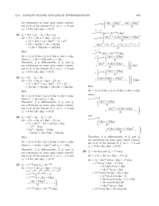 12.4. TANGENT PLANES AND LINEAR APPROXIMATIONS                                                        685

                                                                                     2                 3
    are continuous on some open region contain-                          (∆x + 2∆y)   (∆x + 2∆y)
    ing (a, b) of the domain of f , as ε1 → 0 and              + ex+2y              +
                                                                              2!           3!
    ε2 → 0 for (∆x, ∆y) → (0, 0)                              +.... )
                                                            = ex+2y (∆x) + 2ex+2y (∆y)
24. fx = 2(x + y), fy = 2(x + y)                                          2                      2
    ∆z = f (x + ∆x, y + ∆y) − f (x, y)                                (∆x) + 2 (∆x) (2∆y) + (2∆y)
                                                             +ex+2y
       = [(x + ∆x) + (y + ∆y)]2 − (x + y)2                                          2!
       = (2x + 2y)∆x + (2x + 2y)∆y                                   3        2                 2       3
                                                               (∆x) + 3(...) (...) + 3 (..) (...) + (...)
         + (∆x + 2∆y)∆x + (∆y)∆y                               +
                                                                                  3!
                                                              +...]
    Here
                                                            = ex+2y (∆x) + 2ex+2y (∆y)
    ∆z = fx (a, b) ∆x+fy (a, b) ∆y +ε1 ∆x+ε2 ∆y,                         (∆x) + (2∆y)
    where ε1 = ∆x + 2∆y and ε2 = ∆y.                         + ex+2y
                                                                              2!
    Therefore, f is diﬀerentiable, if fx and fy                      2
                                                                (∆x) + 3 (∆x) (2∆y)
    are continuous on some open region contain-               +                         + ...     (∆x)
                                                                          3!
    ing (a, b) of the domain of f , as ε1 → 0 and
    ε2 → 0 for (∆x, ∆y) → (0, 0).                                        (∆x) + (2∆y)
                                                             + ex+2y
                                                                              2!
25. fx = 2x, fy = 2y                                                                  2
                                                                3 (∆x) (2∆y) + (2∆y)
    ∆z = f (x + ∆x, y + ∆y) − f (x, y)                        +                          + ...     (2∆y)
                                                                          3!
       = (x + ∆x)2 + (y + ∆y)2 − (x2 + y 2 )
       = (2x)∆x + (2y)∆y + (∆x)∆x + (∆y)∆y              Here
    Here                                                ∆z = fx (a, b) ∆x+fy (a, b) ∆y +ε1 ∆x+ε2 ∆y,

    ∆z = fx (a, b) ∆x+fy (a, b) ∆y +ε1 ∆x+ε2 ∆y,        where
    where ε1 = ∆x and ε2 = ∆y.                          ε1 = ex+2y
    Therefore, f is diﬀerentiable, if fx and fy                  (∆x) + (2∆y)
    are continuous on some open region contain-                       2!
                                                                             2
    ing (a, b) of the domain of f , as ε1 → 0 and                        (∆x) + 3 (∆x) (2∆y)
    ε2 → 0 for (∆x, ∆y) → (0, 0)                                     +                        + ...
                                                                                 3!
                                                        and
26. fx = 3x2 − 3y, fy = −3x
                                                        ε2 = ex+2y
    ∆z = f (x + ∆x, y + ∆y) − f (x, y)                           (∆x) + (2∆y)
       = (x + ∆x)3 − 3(x + ∆x)(y + ∆y)
                                                                      2!
         − (x3 − 3xy)                                                                        2
       = (3x2 − 3y)∆x − 3x∆y                                           3 (∆x) (2∆y.) + (2∆y)
                                                                     +                         + ...
         + [3x∆x + (∆x)2 ]∆x − 3∆x∆y                                              3!
    Here                                                Therefore, f is diﬀerentiable, if fx and fy
                                                        are continuous on some open region contain-
    ∆z = fx (a, b) ∆x+fy (a, b) ∆y +ε1 ∆x+ε2 ∆y,
                             2                          ing (a, b) of the domain of f , as ε1 → 0 and
    where ε1 = 3x∆x + (∆x) and ε2 = −3∆x.               ε2 → 0 for (∆x, ∆y) → (0, 0)
    Therefore, f is diﬀerentiable, if fx and fy
                                                    28. fx = 2x sin y and fy = x2 cos y
    are continuous on some open region contain-
    ing (a, b) of the domain of f , as ε1 → 0 and       ∆z = f (x + ∆x, y + ∆y) − f (x, y)
    ε2 → 0 for (∆x, ∆y) → (0, 0)                                         2
                                                        ∆z = (x + ∆x) sin (y + ∆y) − x2 sin y
                                                           = x2 sin (y + ∆y) − x2 sin y
27. fx = ex+2y and fy = 2ex+2y
                                                                  + 2x (∆x) sin (y + ∆y)
    ∆z = f (x + ∆x, y + ∆y) − f (x, y)                                    2
                                                                  + (∆x) sin (y + ∆y)
       = ex · e∆x · e2y · e2∆y − ex · e2y                      2
                                                           = x cos y (sin ∆y − ∆y + ∆y)
       = ex+2y e∆x+2∆y − 1
                                                                  + x2 sin y (cos ∆y − 1)
       = ex+2y (1 + (∆x + 2∆y)
                          2                                       + (2x sin y) (cos ∆y − 1 + 1) ∆x
            (∆x + 2∆y)                                            + (2x cos y sin ∆y) ∆x
          +                 + ... − 1
                 2!                                                       2
                                                                  + (∆x) sin (y + ∆y)
        = ex+2y (∆x) + 2ex+2y (∆y)                         = x2 cos y ∆y + (2x sin y) ∆x
 