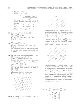 688                                     CHAPTER 12. FUNCTIONS OF SEVERAL VARS. AND PARTIAL DIFF.

        (c) f (0, 2) ≈ 3 using
            f (0, 2) − f (0, 2 − h1 )                                                    1


                       h1
                                f (0, 2 + h2 ) − f (0, 2)                             y 0.5
                             ≈
                                           h2
            We can get the z = 4 level curve by                       -1     -0.5
                                                                                         0
                                                                                              0   0.5    1
            moving -1 in the x-direction, 0.75 in y-                                               x

            direction                                                                  -0.5

            ∂z      −1       ∂z       −1         4
                ≈      = 1,      =          =−
            ∂x      −1       ∂y     (3/4 )       3                                       -1
                                 4
            L (x, y) ≈ 3 + x − (y − 2)
                                 3
                                                                  Moving from the z = 1 contour to the z = 2
                                                                  contour moves 0.7 in the x direction or −0.7 in
 39. (See exercise 27 from Section 12.3)
     ∂w          ∂w                                               the y direction. This makes our approximation
          ≈ 1.4,    ≈ −2.4                                           ∂z              ∂z
      ∂t         ∂x                                               of     ≈ 1.43 and     ≈ −1.43.
     L(t, s) = −9 + 1.4(t − 10) − 2.4(s − 10)                        ∂x              ∂y
                                                                                        ∂z           ∂z
     L(12, 13) = −13.4                                            The exact values are     = 1 and      = −1.
                                                                                        ∂x           ∂y
                                                                  Zoomed in so the level curves are equally
       ∂w           ∂w
 40.        ≈ 1.35,     ≈ −1.6                                    spaced , we get
        ∂t          ∂x                                            (with −0.1 ≤ x ≤ 0.1 and −0.1 ≤ y ≤ 0.1):
       L(t, s) = −18 + 1.35(t − 10) − 1.6(s − 15)
       L(12, 13) = −12.1                                                                0.1
       The diﬀerence is due to the fact that the change
       in wind chill is not as rapid at (10, 15) as it is
                                                                                     y 0.05
       at (10, 10).

                                                                                         0
 41. Use level curves for z-values between 0.9 and                   -0.1    -0.05            0   0.05   0.1
                                                                                                   x
     1.1 with a graphing window of
     −0.1 ≤ x ≤ 0.1 and −0.1 ≤ y ≤ 0.1.                                               -0.05


     To move from the z = 1.00 level curve to the
     z = 1.05 level curve you move 0.025 to the                                        -0.1

               ∂f     0.05
     right, so    ≈        = 2.
               ∂x    0.025                                        Moving from the z = 1 contour to the z = 1.05
     To move from the z = 1.00 level curve to the
                                                                  contour moves 0.05 in the x direction or −0.05
     z = 1.05 level curve you move 0.05 down, so
     ∂f      0.05                                                 in the y direction. This makes our approxima-
         ≈        ≈ −1.                                                   ∂z               ∂z
     ∂y     −0.05                                                 tion of      ≈ 1.0 and      ≈ −1.0. In the ﬁrst
     We also have f (0, 0) = 1. Therefore                                 ∂x               ∂y
                                                                  estimate, the function values were changing
     L(x, y) ≈ 1 + 2(x − 0) − 1(y − 0)
                                                                  much more rapidly away from (0, 0) than they
                             0.1
                                                                  were at (0, 0). In the second estimate, the spac-
                                                                  ing between contours was even, so the function
                          y 0.05
                                                                  values were changing roughly the same amount
                                                                  throughout the window.

                              0
          -0.1    -0.05            0   0.05   0.1
                                        x


                           -0.05

                                                                      ∂f                 ∂f
                                                            43.    0, 1, (a, b) × 1, 0,     (a, b)
                            -0.1                                      ∂y                 ∂x
                                                                       i j        k
                                                                               ∂f
                                                                     = 0 1 ∂y (a, b)
 42. With window −1 ≤ x ≤ 1 and −1 ≤ y ≤ 1,                                    ∂f
     the contour plot is:                                              1 0        (a, b)
                                                                               ∂x
 
