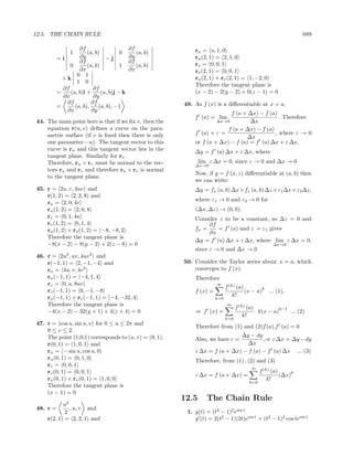 12.5. THE CHAIN RULE                                                                                             689

                 ∂f                       ∂f                ru = u, 1, 0
              1      (a, b)          0       (a, b)
        =i       ∂y           −j          ∂y                ru (2, 1) = 2, 1, 0
                 ∂f                       ∂f                rv = 0, 0, 1
             0       (a, b)          1       (a, b)
                 ∂x                       ∂x                rv (2, 1) = 0, 0, 1
                0 1
          +k                                                ru (2, 1) × rv (2, 1) = 1, −2, 0
                1 0
                                                            Therefore the tangent plane is
          ∂f            ∂f
        =    (a, b)i +      (a, b)j − k                     (x − 2) − 2(y − 2) + 0(z − 1) = 0
          ∂x            ∂y
           ∂f          ∂f                               49. As f (x) is a diﬀerentiable at x = a,
        =      (a, b),    (a, b), −1
           ∂x          ∂y
                                                                          f (a + ∆x) − f (a)
                                                            f (a) = lim                       . Therefore
44. The main point here is that if we ﬁx v, then the                 ∆x→0         ∆x
    equation r(u, v) deﬁnes a curve on the para-                         f (a + ∆x) − f (a)
    metric surface (if v is ﬁxed then there is only         f (a) + ε =                     , where ε → 0
                                                                                 ∆x
    one parameter—u). The tangent vector to this            or f (a + ∆x) − f (a) = f (a) ∆x + ε ∆x,
    curve is ru and this tangent vector lies in the         ∆y = f (a) ∆x + ε ∆x, where
    tangent plane. Similarly for rv .
    Therefore, ru × rv must be normal to the vec-              lim ε ∆x = 0, since ε → 0 and ∆x → 0
                                                            ∆x→0
    tors ru and rv and therefore ru × rv is normal
                                                            Now, if y = f (x, z) diﬀerentiable at (a, b) then
    to the tangent plane.
                                                            we can write:
45. r = 2u, v, 4uv and                                      ∆y = fx (a, b) ∆x + fz (a, b) ∆z + ε1 ∆x + ε2 ∆z,
    r(1, 2) = 2, 2, 8 and
                                                            where ε1 → 0 and ε2 → 0 for
    ru = 2, 0, 4v
    ru (1, 2) = 2, 0, 8                                     (∆x, ∆z) → (0, 0).
    rv = 0, 1, 4u                                           Consider z to be a constant, so ∆z = 0 and
    rv (1, 2) = 0, 1, 4                                          ∂f
    ru (1, 2) × rv (1, 2) = −8, −8, 2                       fx =    = f (a) and ε = ε1 gives
                                                                 ∂x
    Therefore the tangent plane is
                                                            ∆y = f (a) ∆x + ε ∆x, where lim ε ∆x = 0,
    −8(x − 2) − 8(y − 2) + 2(z − 8) = 0                                                             ∆x→0
                                                            since ε → 0 and ∆x → 0
46. r = 2u2 , uv, 4uv 2 and
    r(−1, 1) = 2, −1, −4 and                            50. Consider the Taylor series about x = a, which
    ru = 4u, v, 4v 2                                        converges to f (x).
    ru (−1, 1) = −4, 1, 4                                   Therefore
    rv = 0, u, 8uv                                                    ∞
                                                                            f (k) (a)        k
    rv (−1, 1) = 0, −1, −8                                  f (x) =                   (x − a) ... (1),
    ru (−1, 1) × rv (−1, 1) = −4, −32, 4                                        k!
                                                                      k=0
    Therefore the tangent plane is                                          ∞
                                                                                  f (k) (a)          k−1
    −4(x − 2) − 32(y + 1) + 4(z + 4) = 0                    ⇒ f (x) =                       k(x − a)     ... (2)
                                                                                      k!
                                                                            k=0
47. r = cos u, sin u, v for 0 ≤ u ≤ 2π and
                                                            Therefore from (1) and (2)f (a),f (a) = 0
    0 ≤ v ≤ 2.
    The point (1,0,1) corresponds to (u, v) = (0, 1).                        ∆y − dy
                                                            Also, we have ε =         ,⇒ ε ∆x = ∆y − dy
    r(0, 1) = 1, 0, 1 and                                                       ∆x
    ru = − sin u, cos u, 0                                  ε ∆x = f (a + ∆x) − f (a) − f (a) ∆x ... (3)
    ru (0, 1) = 0, 1, 0                                     Therefore, from (1) , (2) and (3)
    rv = 0, 0, 1
                                                                                        ∞
    rv (0, 1) = 0, 0, 1                                                                       f (k) (a)      k
                                                            ε ∆x = f (a + ∆x) =                         (∆x)
    ru (0, 1) × rv (0, 1) = 1, 0, 0                                                               k!
                                                                                        k=0
    Therefore the tangent plane is
    (x − 1) = 0
                                                        12.5      The Chain Rule
           u2
48. r =       , u, v and
            2                                            1. g(t) = (t2 − 1)2 esin t
    r(2, 1) = 2, 2, 1 and                                   g (t) = 2(t2 − 1)(2t)esin t + (t2 − 1)2 cos tesin t
 
