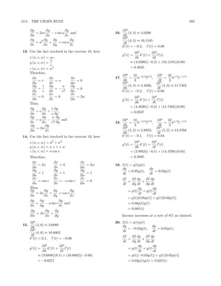 12.5. THE CHAIN RULE                                                                                   691

      ∂g       ∂g           ∂g                             ∂P
         = 2uv    − v sin u    and                   16.       (4, 3) ≈ 4.0296
      ∂u       ∂x           ∂z                             ∂k
      ∂g      ∂g   ∂g          ∂g                          ∂P
         = u2    +     + cos u                                 (4, 3) ≈ 16.1185
      ∂v      ∂x ∂y            ∂z                           ∂l
                                                           k (t) = −0.2, l (t) = 0.08
13. Use the fact involved in the exercise 10, here                ∂P          ∂P
                                                           g (t) =    k (t) +    l (t)
      x (u, v, w) = uv,                                            ∂k         ∂l
                    u                                           ≈ (4.0296)(−0.2) + (16.1185)(0.08)
      y (u, v, w) =
                     v
      z (u, v, w) = w2                                          = 0.4835
      Therefore,
                                                           ∂P      16 −2/3 2/3   ∂P      32 1/3 −1/3
        ∂x          ∂x             ∂x                17.        =     k    l ,       =      k l
            =v          =u            =0                   ∂k       3            ∂l       3
        ∂u          ∂v             ∂w                      ∂P                   ∂P
        ∂y      1 ∂y          u    ∂y                          (4, 3) ≈ 4.4026,     (4, 3) ≈ 11.7402
            =           =− 2          =0                   ∂k                   ∂l
        ∂u      v ∂v         v     ∂w                      k (t) = −0.2, l (t) = 0.08
        ∂z          ∂z             ∂z
            =0          =0            = 2w                        ∂P          ∂P
        ∂u          ∂v             ∂w                      g (t) =    k (t) +    l (t)
      Thus,                                                        ∂k         ∂l
                                                                = (4.4026)(−0.2) + (11.7402)(0.08)
      ∂g       ∂g     1 ∂g
          =v       +       ,                                    = 0.0587
      ∂u       ∂x v ∂y
      ∂g       ∂g      u ∂g
          =u       − 2       and                           ∂P      16 −2/3 2/3   ∂P      32 1/3 −1/3
      ∂v       ∂x v ∂y                               18.        =     k    l ,       =      k l
       ∂g        ∂g                                        ∂k       3            ∂l       3
           = 2w                                            ∂P                   ∂P
      ∂w         ∂z                                            (5, 2) ≈ 2.8953,     (5, 2) ≈ 14.4768
                                                           ∂k                   ∂l
14. Use the fact involved in the exercise 10, here         k (t) = −0.1, l (t) = 0.04
      x (u, v, w) = u2 + w2                                       ∂P          ∂P
                                                           g (t) =    k (t) +    l (t)
      y (u, v, w) = u + v + w                                      ∂k         ∂l
      z (u, v, w) = u cos v.                                    = (2.8953)(−0.1) + (14.4768)(0.04)
      Therefore,                                                = 0.2895
       ∂x             ∂x               ∂x
           = 2u           =0              = 2w       19. I(t) = q(t)p(t)
       ∂u             ∂v               ∂w                dq                 dp
       ∂y             ∂y               ∂y                    = 0.05q(t),       = 0.03p(t)
           =1             =1              =1             dt                 dt
       ∂u             ∂v               ∂w
       ∂z             ∂z               ∂z                  dI   ∂I dq ∂I dp
           = cos v        = −u sin v      =0                  =         +
       ∂u             ∂v               ∂w                  dt   ∂q dt     ∂p dt
      Thus                                                          dq         dp
      ∂g       ∂g     ∂g         ∂g                           = p(t) + q(t)
         = 2u      +      + cos v ,                                  dt        dt
      ∂u       ∂x ∂y             ∂z
                                                              = p(t)[0.05q(t)] + q(t)[0.03p(t)]
      ∂g    ∂g            ∂g
         =      − u sin v    and                              = 0.08p(t)q(t)
      ∂v    ∂y            ∂z
                                                              = 0.08I(t)
      ∂g        ∂g     ∂g
          = 2w     +
      ∂w        ∂x ∂y                                      Income increases at a rate of 8% as claimed.
      ∂P                                             20. I(t) = q(t)p(t)
15.       (4, 6) ≈ 3.6889                                dq                    dp
      ∂k                                                     = −0.03q(t),         = 0.05p(t)
      ∂P                                                 dt                    dt
          (4, 6) ≈ 16.6002
       ∂l                                                  dI   ∂I dq ∂I dp
      k (t) = 0.1, l (t) = −0.06                              =         +
                                                           dt   ∂q dt     ∂p dt
             ∂P          ∂P                                         dq        dp
      g (t) =    k (t) +    l (t)                             = p(t) + q(t)
              ∂k         ∂l                                          dt       dt
           ≈ (3.6889)(0.1) + (16.6002)(−0.06)                 = p(t)[−0.03q(t)] + q(t)[0.05p(t)]
           = −0.6271                                          = 0.02p(t)q(t) = 0.02I(t)
 