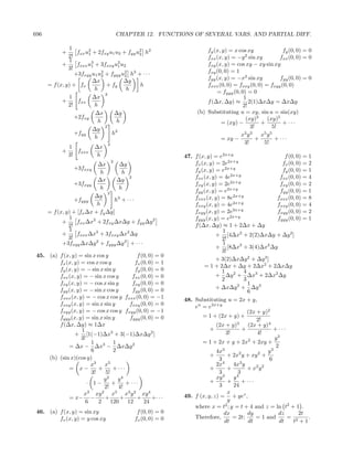 696                                     CHAPTER 12. FUNCTIONS OF SEVERAL VARS. AND PARTIAL DIFF.

               1                                                       fy (x, y) = x cos xy               fy (0, 0) = 0
            +      fxx u2 + 2fxy u1 u2 + fyy u2 h2
                        1                     2
               2!                                                      fxx (x, y) = −y 2 sin xy          fxx (0, 0) = 0
               1
            +      fxxx u3 + 3fxxy u2 u2
                          1            1                               fxy (x, y) = cos xy − xy sin xy
               3!                                                      fxy (0, 0) = 1
                  +3fxyy u1 u2 + fyyy u2 h3 + · · ·
                               2         2
                                                                       fyy (x, y) = −x2 sin xy           fyy (0, 0) = 0
                          ∆x             ∆y
      = f (x, y) + fx             + fy        h                        fxxx (0, 0) = fxxy (0, 0) = fxyy (0, 0)
                            h             h
                                 2
                                                                           = fyyy (0, 0) = 0
               1          ∆x                                                           1
            +      fxx                                                 f (∆x, ∆y) ≈ 2(1)∆x∆y = ∆x∆y
               2!           h                                                          2!
                            ∆x       ∆y                            (b) Substituting u = xy, sin u = sin(xy)
                  +2fxy                                                                 (xy)3      (xy)5
                             h        h                                      = (xy) −           +         + ···
                          ∆y
                                 2                                                         3!         5!
                  +fyy              h2                                                x3 y 3    x5 y 5
                            h                                                = xy −           +        + ···
                                3                                                       3!       5!
                1         ∆x
            +      fxxx
                3!        h                                  47. f (x, y) = e2x+y                           f (0, 0) = 1
                           ∆x
                                    2
                                    ∆y                           fx (x, y) = 2e2x+y                       fx (0, 0) = 2
                 +3fxxy                                          fy (x, y) = e2x+y                        fy (0, 0) = 1
                            h        h
                           ∆x      ∆y
                                        2                        fxx (x, y) = 4e2x+y                     fxx (0, 0) = 4
                  +3fxyy                                         fxy (x, y) = 2e2x+y                     fxy (0, 0) = 2
                            h       h
                               3
                                                                 fyy (x, y) = e2x+y                      fyy (0, 0) = 1
                          ∆y                                     fxxx (x, y) = 8e2x+y                  fxxx (0, 0) = 8
                  +fyyy           h3 + · · ·
                           h                                     fxxy (x, y) = 4e2x+y                   fxxy (0, 0) = 4
      = f (x, y) + [fx ∆x + fy ∆y]                               fxyy (x, y) = 2e2x+y                   fxyy (0, 0) = 2
               1                                                 fyyy (x, y) = e2x+y                    fyyy (0, 0) = 1
            +      fxx ∆x2 + 2fxy ∆x∆y + fyy ∆y 2
               2!                                                f (∆x, ∆y) ≈ 1 + 2∆x + ∆y
               1                                                              1
            +      fxxx ∆x3 + 3fxxy ∆x2 ∆y                                 + [4∆x2 + 2(2)∆x∆y + ∆y 2 ]
               3!                                                            2!
            +3fxyy ∆x∆y 2 + fyyy ∆y 3 + · · ·                                 1
                                                                           + [8∆x3 + 3(4)∆x2 ∆y
                                                                             3!
 45. (a) f (x, y) = sin x cos y             f (0, 0) = 0
                                                                           + 3(2)∆x∆y 2 + ∆y 3 ]
         fx (x, y) = cos x cos y           fx (0, 0) = 1
                                                                     = 1 + 2∆x + ∆y + 2∆x2 + 2∆x∆y
         fy (x, y) = − sin x sin y         fy (0, 0) = 0                     1           4
         fxx (x, y) = − sin x cos y       fxx (0, 0) = 0                   + ∆y 2 + ∆x3 + 2∆x2 ∆y
                                                                             2           3
         fxy (x, y) = − cos x sin y       fxy (0, 0) = 0                                   1
         fyy (x, y) = − sin x cos y       fyy (0, 0) = 0                   + ∆x∆y 2 + ∆y 3
                                                                                           6
         fxxx (x, y) = − cos x cos y fxxx (0, 0) = −1        48. Substituting u = 2x + y,
         fxxy (x, y) = sin x sin y       fxxy (0, 0) = 0         eu = e2x+y
         fxyy (x, y) = − cos x cos y fxyy (0, 0) = −1                                      (2x + y)2
         fyyy (x, y) = sin x sin y       fyyy (0, 0) = 0             = 1 + (2x + y) +
                                                                                               2!
         f (∆x, ∆y) ≈ 1∆x                                                  (2x + y)3       (2x + y)4
                   1                                                    +               +             + ···
                + [1(−1)∆x3 + 3(−1)∆x∆y 2 ]                                     3!              4!
                   3!                                                                                 y2
                        1         1                                  = 1 + 2x + y + 2x2 + 2xy +
             = ∆x − ∆x3 − ∆x∆y 2                                                                       2
                        6         2                                        4x3        2         2  y3
     (b) (sin x)(cos y)                                                 +       + 2x y + xy +
                                                                            3                       6
                                                                              4
                        x3   x5                                            2x      4x3 y       2 2
             = x−          +      + ···                                 +       +          +x y
                        3!    5!                                            3         3
                                                                              3      4
                             y2     y4                                     xy      y
                      · 1−       +      + ···                           +        +      + ···
                             2!     4!                                      3      24
                    x3 xy 2 x5 x3 y 2 xy 4                                      x
             = x− −          +       +      +      +· · ·    49. f (x, y, z) = + yez ,
                     6     2     120    12     24                                y
                                                                 where x = t2 ; y = t + 4 and z = ln t2 + 1 .
 46. (a) f (x, y) = sin xy                    f (0, 0) = 0                     dx          dy           dz         2t
         fx (x, y) = y cos xy                fx (0, 0) = 0       Therefore,        = 2t;      = 1 and        = 2       .
                                                                               dt          dt            dt     t +1
 