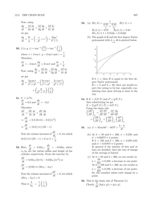 12.5. THE CHAIN RULE                                                                                              697

    Now, using                                                                    1
                                                        53. (a) R(c, h) =                 R(1, 1) = 1
                                                                            0.55 0.45
    dg    ∂f dx ∂f dy ∂f dz                                                       +
       =        +       +                                                     c     h
    dt    ∂x dt   ∂y dt   ∂z dt                                  Rc (1, 1) = 0.55   Rh (1, 1) = 0.45
    we get,                                                      R(c, h) ≈ 1 + 0.55∆c + 0.45∆h
    dg   2t    x                     2tyez                   (b) The graph of R and the ﬁrst degree Taylor
       =    + − 2 + ez           +                               polynomial with h = 40 is plotted below.
    dt   y     y                     t2 + 1                                               h=40




                           y                  z
50. f (x, y, z) = tan−1      + tan−1            ,                      40
                           x                  y
                                          t
    where x = 2 cos t; y = 2 sin t and z = .                           30
                                          8
    Therefore,                                                     R
                                                                       20
    dx             dy               dz   1
       = −2 sin t;    = 2 cos t and    = .
    dt             dt               dt   8                             10

               dg     ∂f dx ∂f dy ∂f dz
    Now, using      =        +       +
               dt     ∂x dt ∂y dt       ∂z dt                           0
                                                                            0   10   20          30     40   50
                                                                                           c
    we get
                                                                 If h = c, then R is equal to the ﬁrst de-
    dg   2y sin t         2x cos t  2z cos t                     gree Taylor polynomial.
       = 2        +                − 2
    dt  x + y2            x 2 + y2  y + z2                       If c = 5 and h = 40, then one would ex-
                        y        1                               pect the rating to be low, especially con-
               +                                                 sidering that most driving is done in the
                   y2   + z2     8
                                                                 city.
51. V = πr2 h,                                          54. If E = f (P, T ) and P = g(T, V ),
    dr             dh
        = 0.2 and      = −0.2                               then substituting we get
    dt              dt                                      E = f (g(T, V ), T ) = h(T, V ).
    Therefore                                               Using the chain rule
    dV      ∂V dr ∂V dh                                        ∂E        ∂f ∂T      ∂f ∂g
         =         +                                                  =          +
     dt     ∂r dt     ∂h dt                                    ∂T V      ∂T ∂T      ∂P ∂T
        dV                                                          ∂E           ∂E        ∂P
    ⇒       = 0.2 (2πrh) − 0.2 πr2                              =            +
        dt                                                          ∂T P         ∂P T ∂T                V
        dV                                                                                            b−h
    ⇒       = (0.2) (πr) (2h − r).                      55. (a) a = 55racbh − hb b2 =
        dt                                                                                             b2
                                   dV
    Now the volume increases if        > 0, for which        (b) At h = 50 and b = 200, a = 0.250, and
                                   dt
                                     r                           a = 0.00375 ≈ 4 points.
    (0.2) (πr) (2h − r) > 0 or h > .
                                     2                           If h = 100 and b = 400, a = 0.250 still,
                                                                 and a = 0.01875 ≈ 2 points.
             dr               dh                                 In general if the number of hits and at
52. Here,        = 0.02r0 ;       = −0.02h0 where
             dt               dt                                 bats are doubled, then the rate of change
    r0 , h0 are the initial radius and height of the
    cylinder respectively. From the exercise 51,                 of the average is halved.
                                                             (c) At h = 50 and b = 200, an out results in
    dV
        = 0.02r0 (2πrh) − 0.02h0 πr2 or                          a=
                                                                      50
                                                                          ≈ 0.249, a decrease in one point.
     dt                                                               201
    dV                                                           At h = 100 and b = 400, an out results in
        = (0.02) πr (2hr0 − h0 r)                                     100
     dt                                                          a=       ≈ 0.249, a decrease of one point.
                                                                      401
                                  dV                             So, the rounded values each change by a
    Now the volume increases if      > 0, for which
                                  dt                             point.
    (2hr0 − h0 r) > 0
                                                        56. This is the chain rule of Theorem 5.1.
              h    1      r                                           d
    That is      >           .                              Clearly     (kp(x, y)) = p(x, y).
              h0   2      r0                                         dk
 