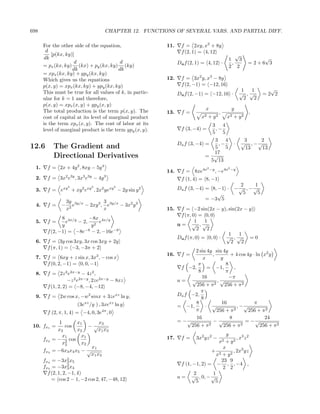 698                                         CHAPTER 12. FUNCTIONS OF SEVERAL VARS. AND PARTIAL DIFF.

       For the other side of the equation,                     11.     f = 2xy, x2 + 8y
        d                                                              f (2, 1) = 4, 12
           [p(kx, ky)]                                                                                      √
       dk                                                                                               1     3         √
                      d                    d                         Du f (2, 1) = 4, 12 ·                ,         =2+6 3
       = px (kx, ky) (kx) + py (kx, ky) (ky)                                                            2 2
                     dk                   dk
       = xpx (kx, ky) + ypy (kx, ky)
       Which gives us the equations                            12.     f = 3x2 y, x3 − 8y
       p(x, y) = xpx (kx, ky) + ypy (kx, ky)                           f (2, −1) = −12, 16
                                                                                                                  1  1      √
       This must be true for all values of k, in partic-             Du f (2, −1) = −12, 16 ·                    √ ,√     =2 2
       ular for k = 1 and therefore,                                                                               2  2
       p(x, y) = xpx (x, y) + ypy (x, y)
       The total production is the term p(x, y). The                               x                        y
                                                               13.     f=                       ,                   ,
       cost of capital at its level of marginal product                          x2   +    y2       x2       + y2
       is the term xpx (x, y). The cost of labor at its                                    3 4
       level of marginal product is the term ypy (x, y).               f (3, −4) =          ,−
                                                                                           5 5
                                                                                     3 4                          3    2
                                                                     Du f (3, −4) =    ,−                    ·   √ , −√
12.6        The Gradient and                                                         5 5                          13    13
                                                                                     17
            Directional Derivatives                                                = √
                                                                                    5 13
  1.     f = 2x + 4y 2 , 8xy − 5y 4                                                   2
                                                                                          −y            2
                                                                                                            −y
                                                               14.     f = 8xe4x               , −e4x
                   2 3y     3 3y            3
  2.     f = 3x e , 3x e             − 4y                              f (1, 4) = 8, −1
                                                                                               2     1
  3.
                   2             2              2
         f = exy + xy 2 exy , 2x2 yexy − 2y sin y 2                  Du f (3, −4) = 8, −1 · − √ , − √
                                                                                       √        5     5
                                                                                  = −3 5
                   3y 3y/x          3
  4.     f=    −      e    − 2xy 3 , e3y/x − 3x2 y 2
                   x2               x                          15.    f = −2 sin(2x − y), sin(2x − y)
                                                                      f (π, 0) = 0, 0
                8 4x/y     −8x
  5.     f=       e    − 2, 2 e4x/y                                          1    1
                y           y                                        u= √ ,√
                                                                               2   2
         f (2, −1) = −8e−8 − 2, −16e−8                                                     1   1
                                                                     Du f (π, 0) = 0, 0 · √ , √    =0
  6.     f = 3y cos 3xy, 3x cos 3xy + 2y                                                    2   2
         f (π, 1) = −3, −3π + 2
                                                                            2 sin 4y sin 4y
                                                               16.     f=            ,        + 4 cos 4y · ln x2 y
  7.     f = 6xy + z sin x, 3x2 , − cos x                                       x        y
         f (0, 2, −1) = 0, 0, −1                                             π              8
                                                                      f −2,       = −1,         ,
  8.     f = 2z 2 e2x−y − 4z 2 ,                                             8              π
                                                                               16             −π
                    −z 2 e2x−y , 2ze2x−y − 8xz                       u= √              ,√
         f (1, 2, 2) = −8, −4, −12                                          256 + π 2      256 + π 2
                                                                               π
  9.     f = 2w cos x, −w2 sinx + 3zexz ln y,                        Du f −2,
                                                                               8
                          (3exz /y ) , 3xexz ln y                           8            16               π
                                                                     = −1,       · √              , −√
                                                                            π          256 + π  2      256 + π 2
         f (2, π, 1, 4) = −4, 0, 3e4π , 0
                                                                            16                8                24
                1        x1         x3                               = −√            −√               = −√
                                                                          256 + π  2       256 + π  2        256 + π 2
 10. fx1 =         cos         −√
               x2        x2         x1 x3
                  x1        x1                                                              y
       fx2 = − 2 cos                                           17.     f=     3x2 yz 2 −         , x3 z 2
                  x2        x2                                                          x2 + y 2
                                x1                                                        x
       fx3 = −6x3 x4 x5 − √                                                          + 2       , 2x3 yz
                                x1 x3                                                  x + y2
       fx4 = −3x2 x53                                                                    23 9
                                                                       f (1, −1, 2) = − , , −4 ,
       fx5 = −3x2 x43                                                                     2 2
         f (2, 1, 2, −1, 4)                                                  2       1
           = cos 2 − 1, −2 cos 2, 47, −48, 12                        u = √ , 0, − √
                                                                              5       5
 