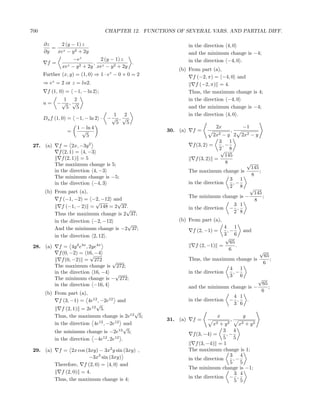 700                               CHAPTER 12. FUNCTIONS OF SEVERAL VARS. AND PARTIAL DIFF.

      ∂z   2 (y − 1) z                                         in the direction 4, 0
         = z
      ∂y  xe − y 2 + 2y                                        and the minimum change is −4;
                  −ez        2 (y − 1) z                       in the direction −4, 0 .
       f=                  ,
               z − y 2 + 2y xez − y 2 + 2y
                                           .
            xe
                                                         (b) From part (a),
      Further (x, y) = (1, 0) ⇒ 1 · ez − 0 + 0 = 2             f (−2, π) = −4, 0 and
      ⇒ ez = 2 or z = ln2.                                      f (−2, π) = 4.
       f (1, 0) = −1, − ln 2 ;                               Thus, the maximum change is 4;
              1   2                                          in the direction −4, 0
      u=    −√ , √
               5   5                                         and the minimum change is −4;
                                    1   2                    in the direction 4, 0 .
      Du f (1, 0) = −1, − ln 2 · − √ , √
                                     5   5
                    1 − ln 4                                               2x               −1
                  =   √                              30. (a)    f=                     ,
                        5                                                 2x2−y 2           2x2 − y
                                                                            3 1
 27. (a)     f = 2x, −3y 2                                      f (3, 2) =   ,−
                                                                            2 8
                                                                             √
             f (2, 1) = 4, −3
                                                                               145
              f (2, 1) = 5                                       f (3, 2) =
           The maximum change is 5;                                            8                 √
                                                                                                     145
           in the direction 4, −3                              The maximum change is                     ;
           The minimum change is −5;                                                                 8
                                                                                       3 1
           in the direction −4, 3                              in the direction         ,−
                                                                                       2 8       √
      (b) From part (a),                                                                              145
                                                               The minimum change is −                    ;
            f (−1, −2) = −2, −12 and                                                                  8
                            √      √                                                3 1
             f (−1, − 2) = 148 = 2 37.                         in the direction    − ,
                                      √                                             2 8
          Thus the maximum change is 2 37;
          in the direction −2, −12                       (b) From part (a),
                                      √
          And the minimum change is −2 37;                                    4 1
                                                                f (2, −1) =    ,−            and
          in the direction 2, 12 .                                            3 6
                                                                               √
                                                                                 65
 28. (a)     f = 4y 2 e4x , 2ye4x                                 f (2, −1) =       .
                                                                                6                        √
             f (0, −2) = 16, −4
                            √                                                                                65
              f (0, −2) = 272      √                           Thus, the maximum change is                      ;
                                                                                                             6
           The maximum change is 272;                                                  4 1
           in the direction 16, −4 √                           in the direction         ,−
                                                                                       3 6
           The minimum change is − 272;                                                                 √
           in the direction −16, 4                                                                           65
                                                               and the minimum change is −                      ;
                                                                                                             6
      (b) From part (a),
                                                                                    4 1
            f (3, −1) = 4e12 , −2e12 and                       in the direction    − ,  .
                            √                                                       3 6
             f (2, 1) = 2e12 5.
                                            √
          Thus, the maximum change is 2e12 5;                               x                y
                                                     31. (a)    f=                     ,
          in the direction 4e12 , −2e12 and                               x2  +   y2   + y2x2
                                         √
          the minimum change is −2e12 5;                                       3 4
                                                                 f (3, −4) =    ,−
          in the direction −4e12 , 2e12 .                                      5 5
                                                                  f (3, −4) = 1
 29. (a)    f = 2x cos (3xy) − 3x2 y sin (3xy) ,               The maximum change is 1;
                         −3x3 sin (3xy)                                          3 4
                                                               in the direction    ,−
           Therefore, f (2, 0) = 4, 0 and                                        5 5
                                                               The minimum change is −1;
             f (2, 0) = 4.                                                         3 4
           Thus, the maximum change is 4;                      in the direction − ,
                                                                                   5 5
 