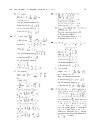 12.6. THE GRADIENT AND DIRECTIONAL DERIVATIVES                                                                                    701

     (b) From part (a),                                              33. (a)    f = 8xyz 3 , 4x2 z 3 , 12x2 yz 2
                           4      5                                             f (1, 2, 1) = 16, √ 24
                                                                                                  4,
             f (−4, 5) = −√ , √         and
                           41     41                                             f (1, 2, −2) = 848 √
            f (−4, 5) = 1.                                                    The maximum change is 848;
         Thus, the maximum change is 1;                                       in the direction 16, 4, 24 √
                              4     5                                         The minimum change is − 848;
         in the direction − √ , √                                             in the direction −16, −4, −24
                               41    41
         and the minimum change is −1;                                    (b) From part (a), f (2, 0, 1) = 0, 16, 0 and
                            4       5                                            f (2, 0, 1) = 16.
         in the direction √ , − √         .                                   Thus, the maximum change is 16;
                             41      41
                                                                              in the direction 0, 16, 0
32. (a) f (x, y) = xtan−1           x
                                    y
                                                                              and the minimum change is −16;
                                                                              in the direction 0, −16, 0 .
                                    x           xy      −x2
         ⇒     f=      tan−1             +            , 2      .
                                    y         x2 + y 2 x + y 2                                   x                          y
                                             π 1 1                   34. (a)    f=                                ,                    ,
         Therefore,         f (1, 1) =         + ,−       and                             x2   +   y2    +   z2       x2   + y2 + z2
                                             4    2 2
                                                                                                     z
                          π2  π 1
            f (1, 1) =       + + .                                                          x2   + y2 + z2
                          16  4   2                                                               1 2 2
                                    π2  π 1                                     f (1, 2, −2) =      , ,−
         Thus, maximum change is       + + ;                                                      3 3 3
                                    16  4 2                                      f (1, 2, −2) = 1
                           π 1 1                                              The maximum change is 1;
         in the direction    + ,−
                           4  2 2                                                                  1 2 2
                                                                              in the direction       , ,−
         and the minimum change is                                                                 3 3 3
               π2  π 1                                                        The minimum change is −1;
         −        + + ;                                                                               1 2 2
               16  4 2                                                        in the direction − , − ,
                                         π 1               1                                          3 3 3
         in the direction           −      +           ,     .            (b) From part (a),
                                         4   2             2
                                                                                                         3     1      1
     (b) From part (a),                                                         f (3, 1, −1) =         √ , √ , −√
                                                           √                                              11   11     11
               √                              1              2 1
           f 1, 2 = tan−1                    √         +      ,−              and      f (3, 1, −1) = 1.
                                               2            3    3            Thus, the maximum change is 1;
         and    √                                                                                    3      1     1
                                                                              in the direction √ , √ , − √
            f 1, 2                                                                                    11    11    11
                                         √         2                          and the minimum change is −1;
                       −1      1           2            1                                              3       1    1
         =       tan          √         +              + .                    in the direction − √ , − √ , √             .
                                2         3             9                                               11     11   11
         Thus, the maximum change is                                 35. (a) The direction u = 1, 0 is sketched in
                           √ 2                                               with its initial point located the point
                −1   1       2     1                                         (1, 0). The level curves to be considered
            tan     √    +      + ;
                      2     3      9                                         are z = 1 and z = 2. From the graph we
         in the direction                                                    can approximate the directional deriva-
                              √                                                                  ∆z
                 −1    1        2 1                                          tive by estimating     , where ∆u = the
         = tan        √     +     ,−                                                             ∆u
                        2      3     3                                       distance along the unit vector u, which
                                                                                √
         and the minimum change is                                                  −
                                                                             is 2 √ 1, as z = 2 cuts√    the x-axis at
                                √ 2                                          x = 2. Thus, ∆u = 2 − 1. Fur-
                   −1    1        2     1                                    ther, the vector appears to extend from
         −     tan      √    +         + ;
                          2      3      9                                    the z = 1 level curve to the z = 2
         in the direction                                                    level curve. Therefore, ∆z = 1 and our
                                         √                                   estimate of the directional derivative is
                         1                2        1                          ∆z       1
           − tan−1 √                +          ,     .                            =√         = 2.4142.
                          2              3         3                         ∆u       2−1
 