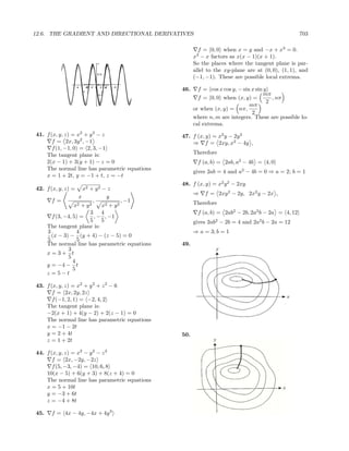 12.6. THE GRADIENT AND DIRECTIONAL DERIVATIVES                                                          703

                                                              f = 0, 0 when x = y and −x + x3 = 0.
                                                             3
                                                            x − x factors as x(x − 1)(x + 1).
                                      1                     So the places where the tangent plane is par-
                                                            allel to the xy-plane are at (0, 0), (1, 1), and
                                      0.5
                                                            (−1, −1). These are possible local extrema.
                                      0
                    4       -4 -2 0
                            2             2 -2   -4
                        x                y
                                            4
                                                      46.     f = cos x cos y, − sin x sin y
                                      -0.5                                                 mπ
                                                              f = 0, 0 when (x, y) =          , nπ
                                                                                            2
                                      -1                                            mπ
                                                            or when (x, y) = nπ,
                                                                                     2
                                                            where n, m are integers. These are possible lo-
                                                            cal extrema.
41. f (x, y, z) = x2 + y 3 − z                        47. f (x, y) = x2 y − 2y 2
       f = 2x, 3y 2 , −1                                  ⇒ f = 2xy, x2 − 4y ,
       f (1, −1, 0) = 2, 3, −1
    The tangent plane is:                                   Therefore
    2(x − 1) + 3(y + 1) − z = 0                              f (a, b) = 2ab, a2 − 4b = 4, 0
    The normal line has parametric equations
                                                            gives 2ab = 4 and a2 − 4b = 0 ⇒ a = 2; b = 1
    x = 1 + 2t, y = −1 + t, z = −t
                                                      48. f (x, y) = x2 y 2 − 2xy
42. f (x, y, z) =      x2 + y 2 − z
                                                            ⇒    f = 2xy 2 − 2y, 2x2 y − 2x ,
                     x            y
        f=                 ,             , −1               Therefore
                  x2 + y 2      x2 + y 2
                          3 4                                f (a, b) = 2ab2 − 2b, 2a2 b − 2a = 4, 12
        f (3, −4, 5) =      , − , −1
                          5 5                               gives 2ab2 − 2b = 4 and 2a2 b − 2a = 12
      The tangent plane is:
      3             4                                       ⇒ a = 3; b = 1
        (x − 3) − (y + 4) − (z − 5) = 0
      5             5
      The normal line has parametric equations        49.
               3
      x=3+ t
               5
                  4
      y = −4 − t
                  5
      z =5−t

43. f (x, y, z) = x2 + y 2 + z 2 − 6
       f = 2x, 2y, 2z
       f (−1, 2, 1) = −2, 4, 2
    The tangent plane is:
    −2(x + 1) + 4(y − 2) + 2(z − 1) = 0
    The normal line has parametric equations
    x = −1 − 2t
    y = 2 + 4t                                        50.
    z = 1 + 2t

44. f (x, y, z) = x2 − y 2 − z 2
       f = 2x, −2y, −2z
       f (5, −3, −4) = 10, 6, 8
    10(x − 5) + 6(y + 3) + 8(z + 4) = 0
    The normal line has parametric equations
    x = 5 + 10t
    y = −3 + 6t
    z = −4 + 8t

45.    f = 4x − 4y, −4x + 4y 3
 
