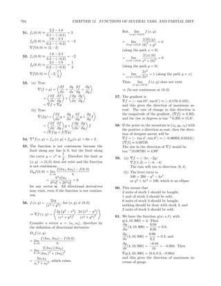 704                                      CHAPTER 12. FUNCTIONS OF SEVERAL VARS. AND PARTIAL DIFF.

                     2.2 − 1.8                                       But,      lim       f (x, y)
 51. fx (0, 0) ≈                =2                                         (x,y)→(0,0)
                   0.1 − (−0.1)
                     1.6 − 2.4                                                       2 (0) (y)
       fy (0, 0) ≈              = −2                                 =      lim                 =0
                   0.2 − (−0.2)                                          (0,y)→(0,0)
                                                                                        2
                                                                                    (0) + y 2
         f (0, 0) ≈ 2, −2
                                                                     (along the path x = 0)
                     1.6 − 2.4                                                       2 (x) (0)
 52. fx (0, 0) ≈                = −2                                 =      lim
                   0.2 − (−0.2)                                                               2 =0
                                                                        (x,0)→(0,0) x2 + (0)
                     2.1 − 1.9    1
       fy (0, 0) ≈              =                                    (along the path y = 0)
                   0.3 − (−0.3)   3
                          1                                                        2x2
         f (0, 0) ≈ −2,                                              =      lim         = 1 (along the path y = x)
                          3                                            (x,x)→(0,0) 2x2

 53. (a) True.                                                       Thus,     lim     f (x, y) does not exist
                                                                             (x,y)→(0,0)
                            ∂f   ∂g ∂f   ∂g
                 (f + g) =     +   ,   +                             ⇒ f is not continuous at (0, 0)
                            ∂x ∂x ∂y     ∂y
                        ∂f ∂f     ∂g ∂g                          57. The gradient is
                   =      ,    +     ,
                        ∂x ∂y     ∂x ∂y                                f = − tan 10◦ , tan 6◦ ≈ −0.176, 0.105 ,
                   =    f+ g                                         and this gives the direction of maximum as-
       (b) True.                                                     cent. The rate of change in this direction is
                           ∂f     ∂g ∂f        ∂g                    the magnitude of the gradient,      f ≈ 0.205,
                 (f g) =      g+     f,     g+    f                  and the rise in degrees is tan−1 0.205 ≈ 11.6◦ .
                           ∂x     ∂x ∂y        ∂y
                       ∂f ∂f            ∂g ∂g
                   =      ,      g+       ,     f                58. If the point on the mountain is (x0 , y0 , z0 ) with
                       ∂x ∂y           ∂x ∂y                         the positive x-direction as east, then the direc-
                   = ( f )g + f ( g)                                 tion of steepest ascent will be
 54.     2
             f (x, y) = fxx (x, y) + fyy (x, y) = 6x + 2.               f = − tan 4◦ , tan 3◦ ≈ −0.06993, 0.05241
                                                                         f ≈ 0.08739
 55. The function is not continuous because the                      The rise in the direction of f would be
     limit along any line is 0, but the limit along                  tan−1 (0.08739) ≈ 4.99◦
                             1
     the curve y = x2 is . Therefore the limit as                59. (a)     f = −8x, −2y
                             2
     (x, y) → (0, 0) does not exist and the function                         f (1, 2) = −8, −4
     is not continuous.                                                     The rain will run in direction 8, 4 .
                        f (hu1 , hu2 ) − f (0, 0)
     Du f (0, 0) = lim                                                (b) The level curve is
                   h→0               h
                       h3 u2 u2                                           100 = 200 − y 2 − 4x2
                            1
                 = 6 6               =0                                   or y 2 + 4x2 = 100, which is an ellipse.
                   h u1 + 2h2 u2   2
     for any vector u. All directional derivatives               60. This means that
     may exist, even if the function is not continu-                 2 units of stock 1 should be bought,
     ous.                                                            1 unit of stock 2 should be sold,
                   2xy                                               6 units of stock 3 should be bought,
 56. f (x, y) = 2           , for (x, y) = (0, 0)
                 (x + y 2 )                                          nothing should be done with stock 4, and
                                                                     2 units of stock 5 should be sold.
                             2y y 2 − x2          2x x2 − y 2
       ⇒       f (x, y) =                 2   ,              2
                              (x2 +   y2 )         (x2 + y 2 )   61. We have the function g(w, s, t), with
                                                                     g(4, 10, 900) = 4. Then
       Consider a vector u = u1 , u2 , therefore by                   ∂g                 0.04
       the deﬁnition of directional derivative                            (4, 10, 900) =      = 0.8,
                                                                     ∂w                  0.05
       Du f (x, y)                                                   ∂g                  0.06
                                                                         (4, 10, 900) =       = 0.3, and
              f (hu1 , hu2 ) − f (0, 0)                              ∂s                   0.2
       = lim
         h→0              h                                          ∂g                  −0.04
                                                                         (4, 10, 900) =        = −0.004. Then
                2 (hu1 ) (hu2 )                                      ∂t                    10
       = lim
         h→0 (hu1 )2 + (hu2 )2                                         g(4, 10, 900) = 0.8, 0.3, −0.004
            2u1 u2                                                   and this gives the direction of maximum in-
       = 2          , which exists.                                  crease of gauge.
         u1 + u2 2
 